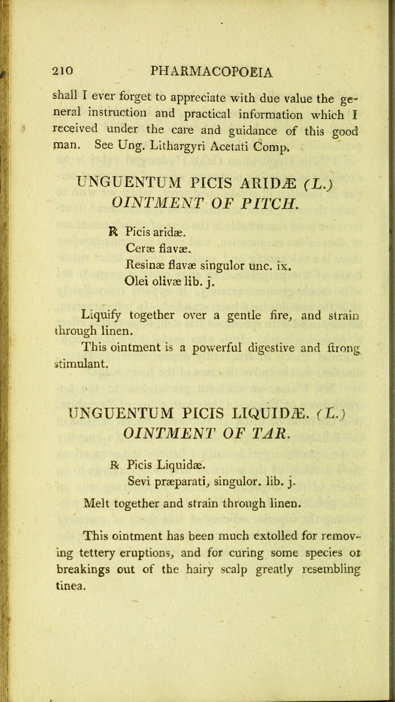 shall I ever forget to appreciate with due value the ge- neral instruction and practical information which I received under the care and guidance of this good man. See Ung. Lithargyri Acetati Comp. UNGUENTUM PICIS ARIDiE (L.) OINTMENT OF PITCH. R Picis aridae* Cerae flavae. Resinae flavae singulor unc. ix. Olei olivae lib. j. Liquify together over a gentle fire, and strain through linen. This ointment is a powerful digestive and ftrong stimulant. UNGUENTUM PICIS LIQUIDiE. (L.) OINTMENT OF TAR. R Picis Liquidae. Sevi praeparati, singulor. lib. p Melt together and strain through linen. This ointment has been much extolled for remov- ing tettery eruptions, and for curing some species or breakings out of the hairy scalp greatly resembling tinea.