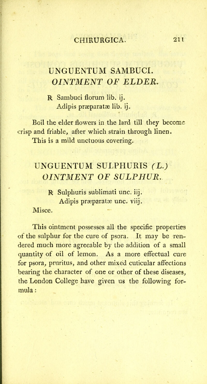 UNGUENTUM SAMBUCI. OINTMENT OF ELDER. R Sambuci floram lib. ij. Adipis praeparatae lib. ij. Boil the elder flowers in the lard till they become crisp and friable, after which strain through linen. This is a mild unctuous covering. UNGUENTUM SULPHURIS (L.) OINTMENT OF SULPHUR. R Sulpliuris sublimati unc. iij. Adipis praeparatae unc. viij. Misce. This ointment possesses all the specific properties of the sulphur for the cure of psora. It may be ren- dered much more agreeable by the addition of a small quantity of oil of lemon. As a more effectual cure for psora, pruritus, and other mixed cuticular affections bearing the character of one or other of these diseases, the London College have given us the following for- mula :