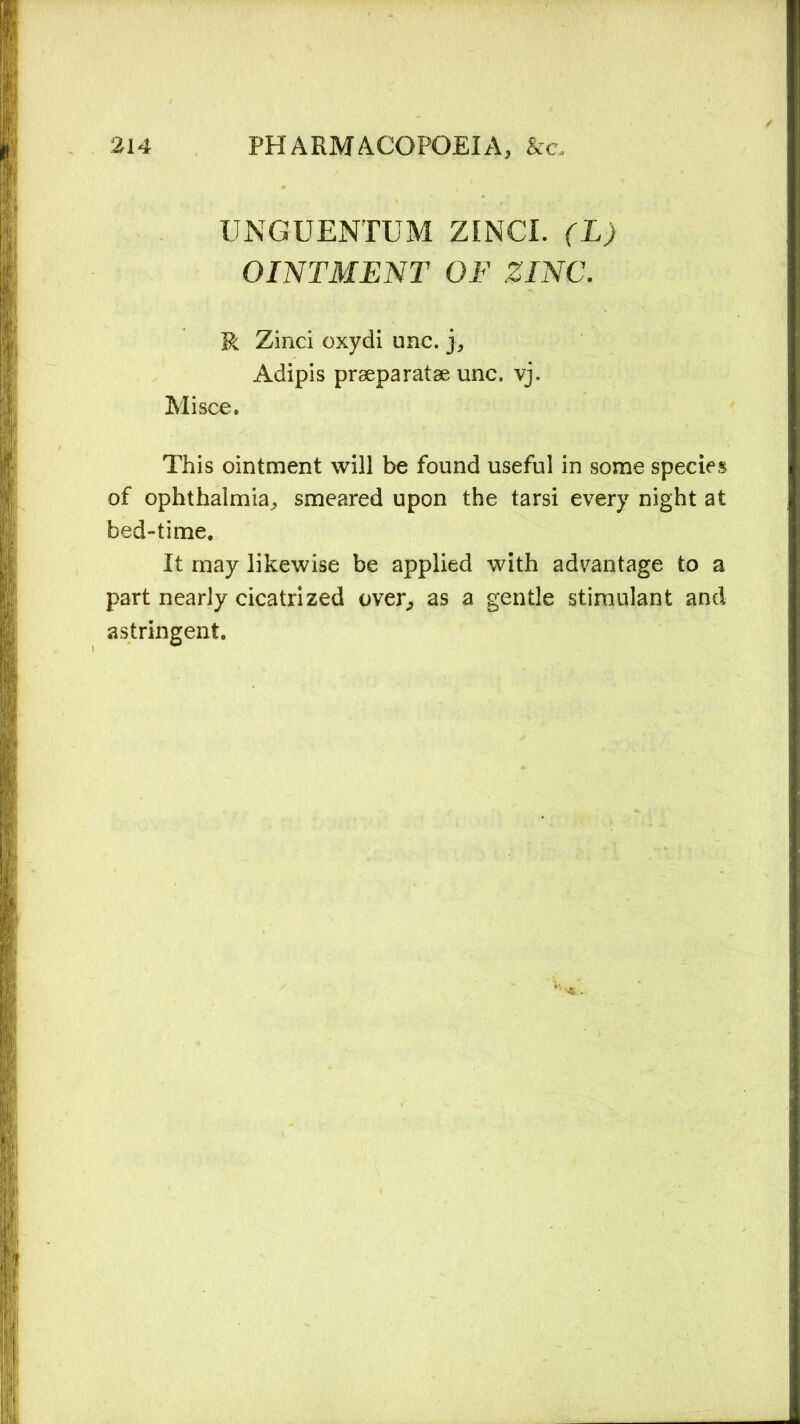 UNGUENTUM ZINCI. (L) OINTMENT OF ZINC. R Zinci oxydi unc. j, Adipis prseparatae unc. vj. Mi see. This ointment will be found useful in some species of ophthalmia, smeared upon the tarsi every night at bed-time. It may likewise be applied with advantage to a part nearly cicatrized over, as a gentle stimulant and astringent.