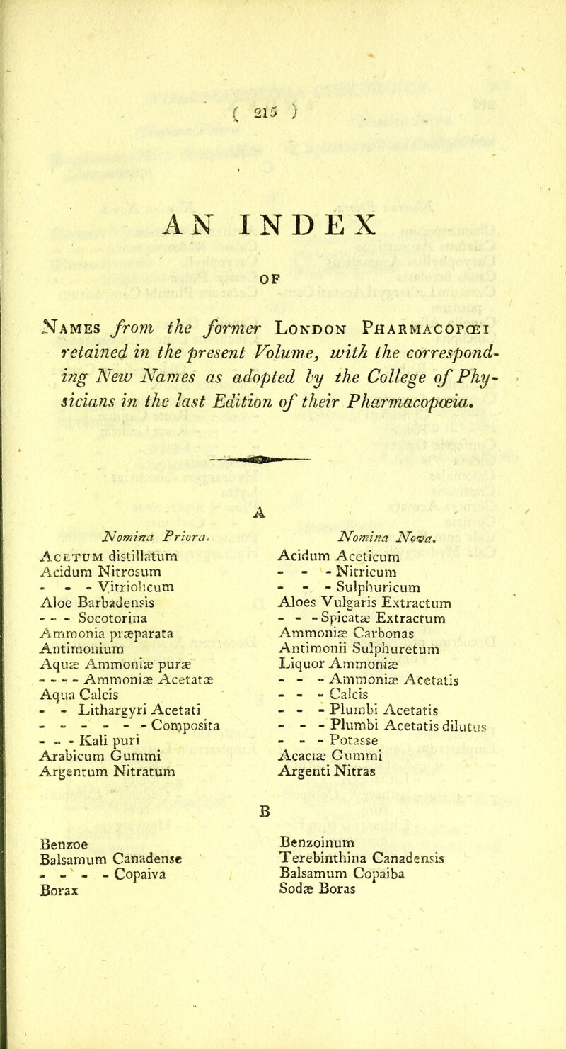 AN INDEX OF Names from the former London Pharmacofoei retained in the present Volume, with the correspond- ing New Names as adopted ly the College of Phy- sicians in the last Edition of their Pharmacopoeia. A Nomina Prior a. Acetum distillatum Acidum Nitrosum - - yitriohcum Aloe Barbadensis - - - Socotorina Ammonia prseparata Antimonium Aquas Ammoniae purae - Ammonias Acetatas Aqua Calcis - - Lithargyri Acetati ------ Conjposita - - - Kali puri Arabicum Gummi Argentum Nitratum Benzoe Balsamum Canadense - - - - Copaiva Borax Nomina Nova. Acidum Aceticum - Nitricum - - Sulphuricum Aloes Vulgaris Extractum - - - Spicatas Extractum Ammoniae Carbonas Antimonii Sulphuretum Liquor Ammonias - - - Ammoniae Acetatis - - - Calcis - - - Plumbi Acetatis - - - Plumbi Acetatis dilutus - - - Potasse Acacise Gummi Argenti Nitras B Benzoinum Terebinthina Canadensis Balsamum Copaiba Sodas Boras