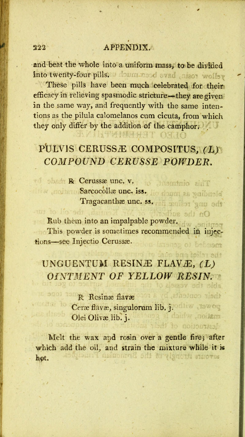 and beat the whole into a uniform mass, to be divided into twenty-four pills. ^ These pills have been much celebrated for their efficacy in relieving spasmodic stricture—they are given in the same way, and frequently with the same inten- tions as the pilula calomelanos cum cicuta, from which they only differ by the addition of the camphor, PtjLVIS CERUSS#: COMPOSITES, (L) COMPOUND CERUSSE POWDER. R Cerussae unc. v. Sarcocollas unc. iss. Tragacanthae unc. ss. Hub them into an impalpable powder. This powder is sometimes recommended ill injec- tions—see Injectio Cerussae. UNGUENTUM RESINJE FLAV^, (L) OINTMENT OF YELLOW RESIN. R Resinas fiavae Cerae fiavae, singulorum lib. j. Olei Olivae lib. j. Melt the wax and rosin over a gentle fire; after which add the oil, and strain the mixture while it k hpt.