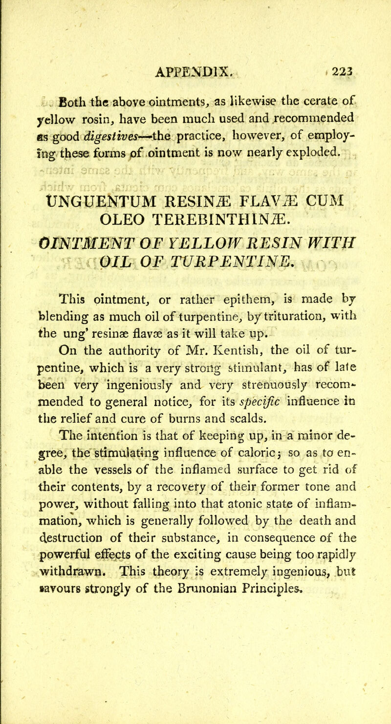 Both the above ointments, as likewise the cerate of yellow rosin, have been much used and recommended as good digestives—-the practice, however, of employ- ing these forms of ointment is now nearly exploded. UNGUENTUM RESINiE FLAViE CUM OLEO TEREBINTHINiE. OINTMENT OF YELLOW RESIN WITH OIL OF TURPENTINE. This ointment, or rather epithem, is made by blending as much oil of turpentine, by trituration, with the ung’ resinae flavae as it will take up. On the authority of Mr. Kentish, the oil of tur- pentine, which is a very strong stimulant, has of late been very ingeniously and very strenuously recom- mended to general notice, for its specific influence in the relief and cure of burns and scalds. The intention is that of keeping up, in a minor de- gree, the stimulating influence of caloric5 so as to en- able the vessels of the inflamed surface to get rid of their contents, by a recovery of their former tone and power, without falling into that atonic state of inflam- mation, which is generally followed by the death and destruction of their substance, in consequence of the powerful effects of the exciting cause being too rapidly withdrawn. This theory is extremely ingenious, but favours strongly of the Brunonian Principles.