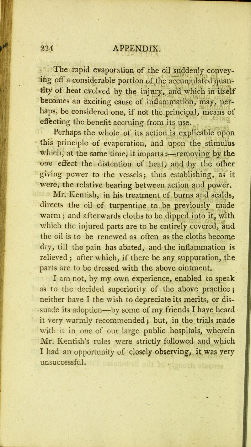 The rapid evaporation of the oil suddenly convey- ing ofi a considerable portion of the accumulated quan- tity of heat evolved by the injury* and which in itself becomes an exciting cause of inflammation* may* per- haps, be considered one* if not the principal* means of effecting the benefit accruing from its use. Perhaps the whole of its action is explicable upon this principle of evaporation, and upon the stimulus which* at the same time* it impartsremoving by the one effect the distention of heat* and by the other giving power to the vessels3 thus establishing, as it were* the relative bearing between action and power. Mr. Kentish, in his treatment of burns and scalds* directs the oil of turpentine to be previously made warm 3 and afterwards cloths to be dipped into it* with which the injured parts are to be entirely covered* and the oil is to be renewed as often as the cloths become dry* till the pain has abated* and the inflammation is relieved 3 after which* if there be any suppuration* the. parts are to be dressed with the above ointment. I am not* by my own experience* enabled to speak as to the decided superiority of the above practice 3 neither have I the wish to depreciate its merits* or dis- suade its adoption—by some of my friends I have heard it very warmly recommended 3 but* in the trials made with it in one of cur large public hospitals* wherein Mr. Kentish’s rules were strictly followed and which I had an opportunity of closely observing* it was yery unsuccessful.