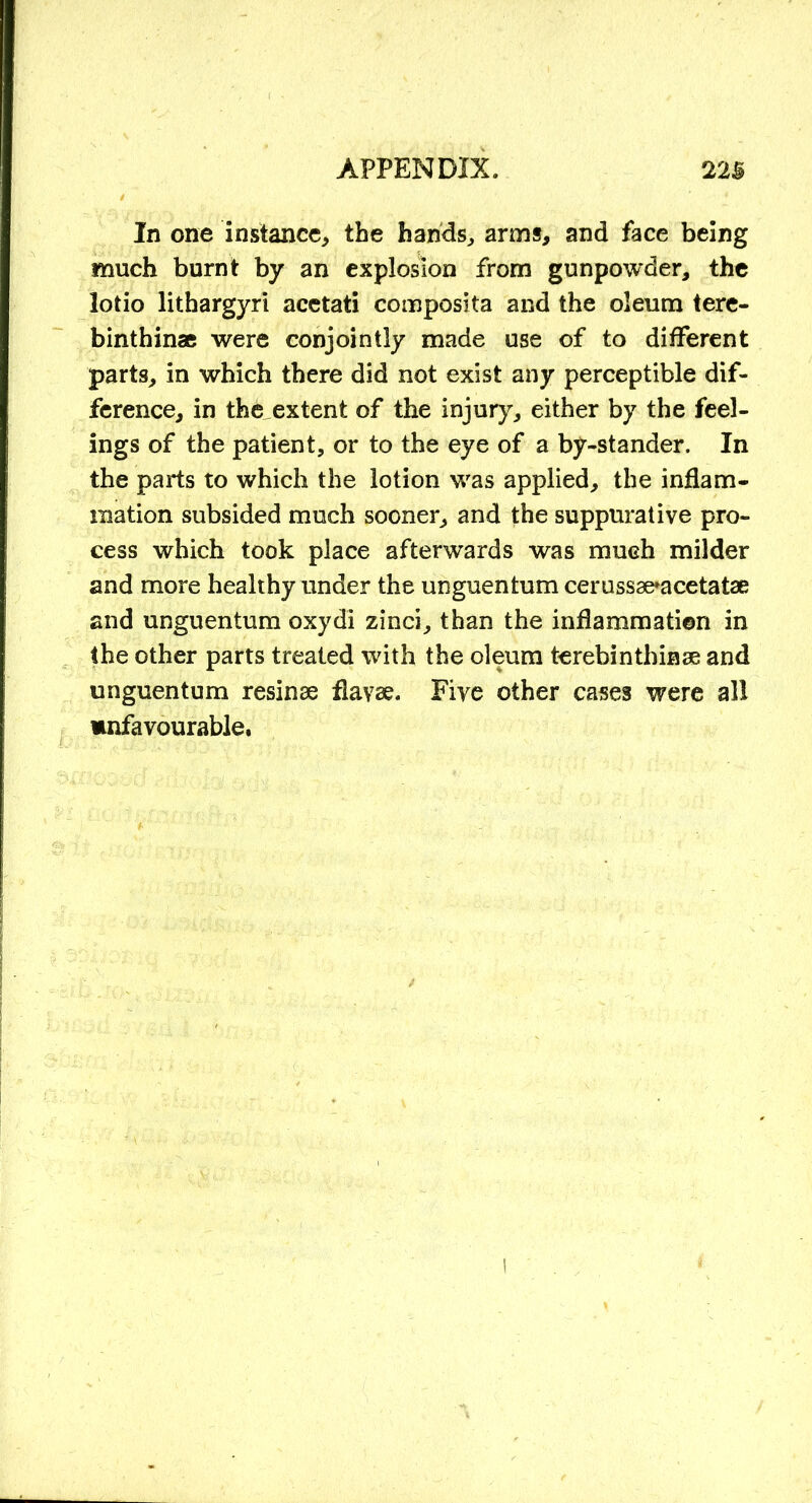 In one instance, the hands, arms, and face being much burnt by an explosion from gunpowder, the lotio lithargyri acetati composita and the oleum tere- binthinae were conjointly made use of to different parts, in which there did not exist any perceptible dif- ference, in the extent of the injury, either by the feel- ings of the patient, or to the eye of a by-stander. In the parts to which the lotion was applied, the inflam- mation subsided much sooner, and the suppurative pro- cess which took place afterwards was much milder and more healthy under the unguentum cerussae*acetatae and unguentum oxydi zinci, than the inflammation in the other parts treated with the oleum terebinthinae and unguentum resinae flavae. Five other cases were all unfavourable,