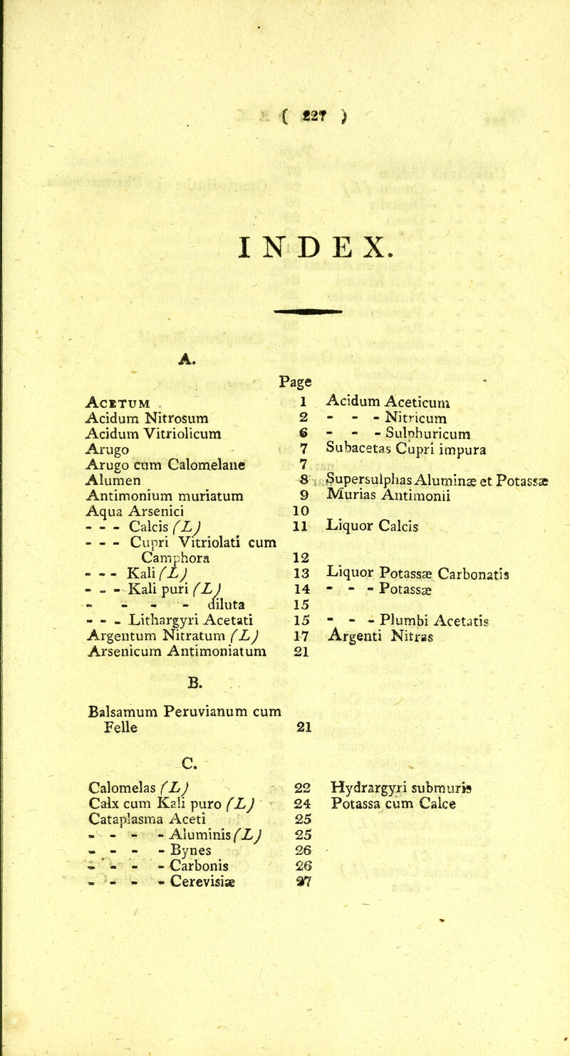 ( *2T ) INDEX. A. Acitum Acid urn Nitrosum Acidum Vitriolicum Arugo Arugo cam Calomelane Alumen Antimonium muriatum Aqua Arsenici Calcis (L) Cupri Vitriolati cum Camphora - -- Kali (L)' Kali puri (L) ----- diluta - - - Lithargyri Acetati Argentum Nitratum (L) Arsenicum Antimoniatum Page 1 Acidum Aceticum 2 - - - Nitricum 6 - - - Sulphuricum 7 Subacetas Cupri impura 7 -8 Supersulphas Aluminae et Potassse 9 Murias Antimonii 10 11 Liquor Calcis 12 13 Liquor Potassse Carbonatis 14 * - - Potassae 15 15 - - - Plumbi Acetatis 17 Argenti Nitras 21 B. Balsamum Peruvianum cum Felle 21 C. Calomelas (L) 22 Calx cum Kali puro (L) 24 Cataplasma Aceti 25 - - - - Aluminis (L) 25 - - - - Bynes 26 »*■«’- - Carbonis 26 - ; - - - Cerevisiae 27 Hydrargyri submurfe Potassa cum Calce