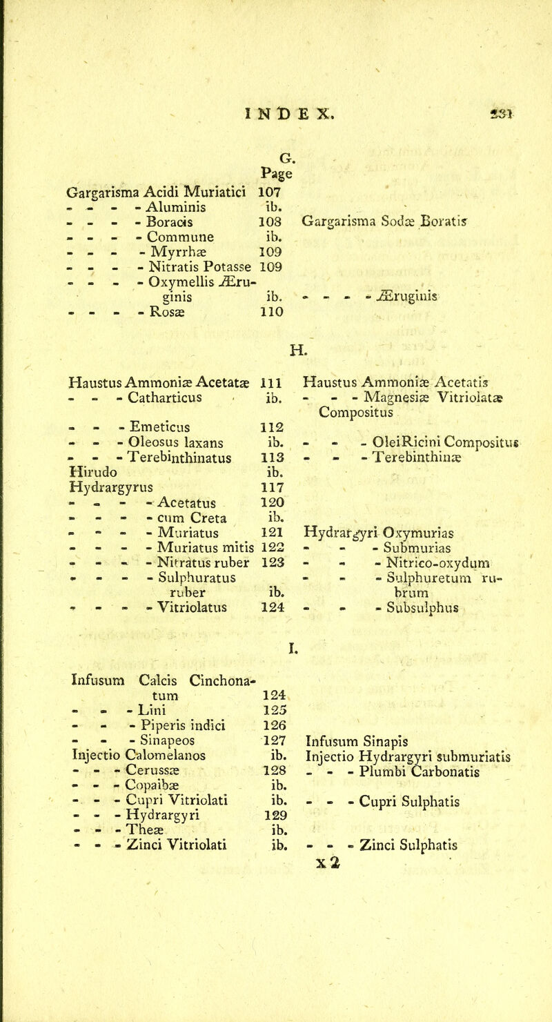 Gargarisma Acidi Muriatici G. Page 107 - - - - Aluminis ib. - - - - Boracis 103 Gargarisma Sods Boratis - - Commune ib. - - - Myrrhas 109 - - Nitratis Potasse 109 - - Oxymellis i£ru- ginis ib. « - - - JEruginis - - Ross 110 H. Haustus Ammonias Acetatas ill Haustus Ammonias Acetatis - - - Catharticus ib. - - Magnesias Vitrioiatas » Emeticus 112 Compositus - - - Oleosus laxans ib. - - - OleiRicini Compositus - - - Terebinthinatus 113 - Terebinthins Hirudo ib. Hydrargyrus 117 - Acetatus 120 - - - - cum Greta ib. - Muriatus 121 Hydrargyri Oxymurias » - Muriatus mitis 122 - Submurias - - Nifratus ruber 123 - Nitrieo-oxydum • Sulphuratus ib. - Suiphuretum ru- ruber brum * - - - Vitriolatus 124 - Subsulphus I. Infusum Calcis Cinchona- turn 124 - Lini 125 - Piperis indici 126 - Sinapeos 127 Infusum Sinapis Injectio Calomelanos - - - Cerussas ib. 128 Injectio Hydrargyri submuriatis - - - Piumbi Carbonatis - - - Copaibas ib. - - - Cupri Vitriolati ib. - - - Cupri Sulphatis - - - Hydrargyri 129 - - - Theas ib. - - - Zinci Vitriolati ib. - - - Zinci Sulphatis x2