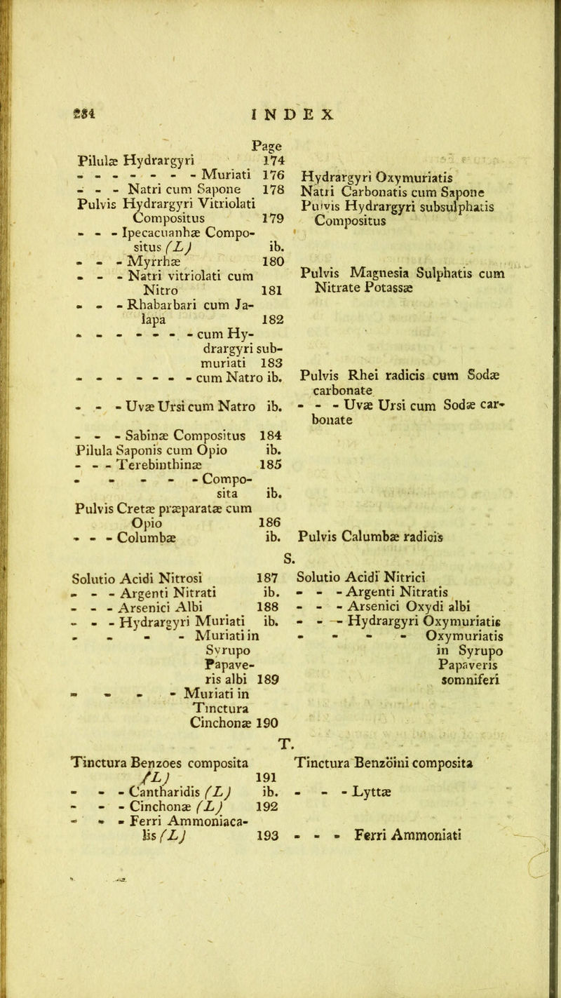 Page Pilule Hydrargyri 174 ------- Muriati 176 - - - Natri cum Sapone 178 Pulvis Hydrargyri Vitriolati Compositus 179 - - - Ipecacuanha Compo- situs (L) ib. - - - Myrrhas 180 - - - Natri vitriolati cum Nitro 181 - - - Rhabarbari cum Ja- lapa 182 - cum Hy- drargyri sub- til uriati 183 ■ cum Natro ib. - - - UvaeUrsi cum Natro ib. - - - Sabinae Compositus 184 Pilula Saponis cum Opio ib. - — Terebinthinas 185 - - - - Compo- sita ib. Pulvis Cretan prasparatae cum Opio 186 - - - Columbae ib. Hydrargyri Oxymuriatis Natri Carbonatis cum Sapone Pulvis Hydrargyri subsulphatis Compositus Pulvis Magnesia Sulphatis cum Nitrate Potassse Pulvis Rhei radicis cum Sodas carbonate - - - Uvae Ursi cum Sodas car- bonate Pulvis Calumbse radicis Solutio Acidi Nitrosi 187 - - - Argenti Nitrati ib. - - - Arsenici Albi 188 - - - Hydrargyri Muriati ib. - - Muriati in Svrupo Papave- ris albi 189 - Muriati in Tmctura Cinchonas 190 Solutio Acidi Nitricl - - - Argenti Nitratis - - - Arsenici Oxydi albi - - - Hydrargyri Oxymuriatis - Oxymuriatis in Syrupo Papaveris somniferi Tinctura Benzoes composita fL) 191 - - - Cantnaridis (L) ib. - - - - Cinchonae (L) 192 - - - Ferri Ammoniaca- lis (L) 193 - Tinctura Benzbini composita - - Lyttte - - Ferri Ammoniati