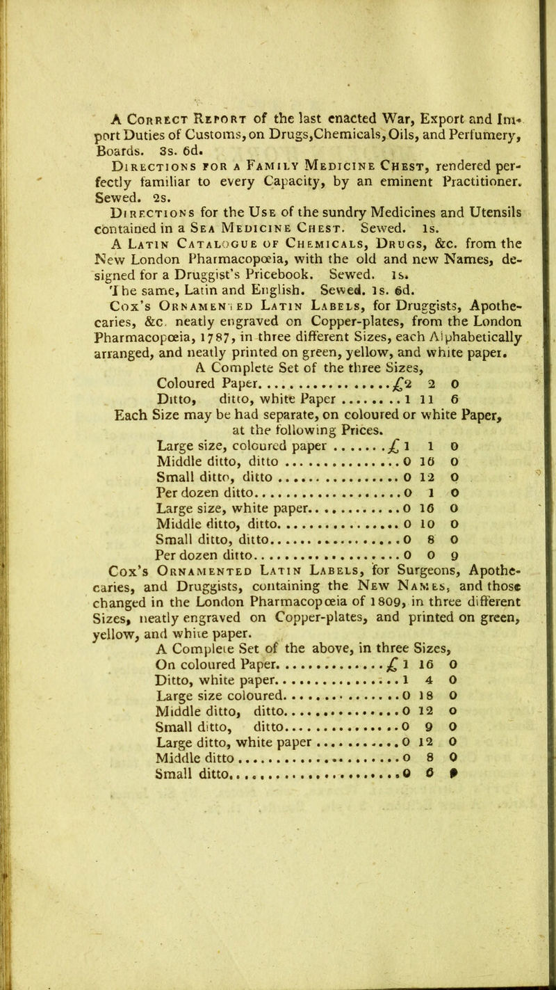 A Correct Retort of the last enacted War, Export and Im« port Duties of Customs, on Drugs,Chemicals, Oils, and Perfumery, Boards. 3s. 6d. Directions for a Family Medicine Chest, rendered per- fectly familiar to every Capacity, by an eminent Practitioner. Sewed. 2s. Directions for the Use of the sundry Medicines and Utensils contained in a Sea Medicine Chest. Sewed, is. A Latin Catalogue of Chemicals, Drugs, &c. from the New London Pharmacopoeia, with the old and new Names, de- signed for a Druggist’s Pricebook. Sewed. is» 'I he same, Latin and English. Sewed, is. 6d. Cox’s Ornamented Latin Labels, for Druggists, Apothe- caries, &c neatly engraved on Copper-plates, from the London Pharmacopoeia, 1787> in three different Sizes, each Alphabetically arranged, and neatly printed on green, yellow, and white paper. A Complete Set of the three Sizes, Coloured Paper £2 2 0 Ditto, ditto, white Paper 1 11 6 Each Size may be had separate, on coloured or white Paper, at the following Prices. Large size, coloured paper £ 1 1 o Middle ditto, ditto 0 10 o Small ditto, ditto 0 12 O Per dozen ditto O 1 0 Large size, white paper 0 16 O Middle ditto, ditto 0 10 O Small ditto, ditto 0 8 0 Per dozen ditto 0 o 9 Cox’s Ornamented Latin Labels, for Surgeons, Apothe- caries, and Druggists, containing the New Names, and those changed in the London Pharmacopoeia of 1809, in three different Sizes, neatly engraved on Copper-plates, and printed on green, yellow, and whiie paper. A Complete Set of the above, in three Sizes, On coloured Paper ....£1 16 0 Ditto, white paper 1 4 0 Large size coloured 0 18 O Middle ditto, ditto 0 12 o Small ditto, ditto 0 9 0 Large ditto, white paper 0 12 0 Middle ditto o 8 0