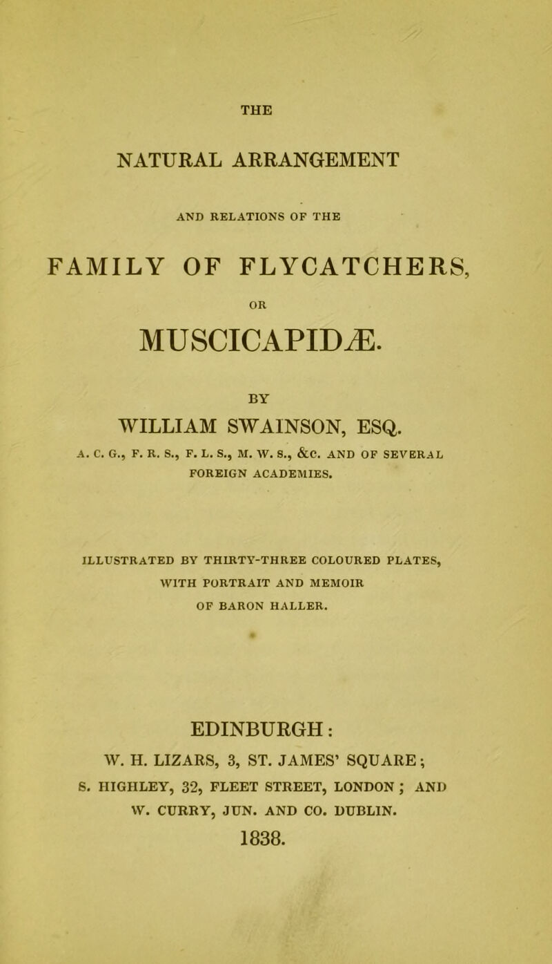 NATURAL ARRANGEMENT AND RELATIONS OF THE FAMILY OF FLYCATCHERS, OR MUSCICAPID^. BY WILLIAM SWAINSON, ESQ. A. C. G., F. R. S., F. L. S., M. W. S., &C. AND OF SEVERAL FOREIGN ACADEMIES. ILLUSTRATED BY THIRTY-THREE COLOURED PLATES, WITH PORTRAIT AND MEMOIR OF BARON HALLER. EDINBURGH: W. H. LIZARS, 3, ST. JAMES’ SQUARE; S. HIGHLEY, 32, FLEET STREET, LONDON ; AND VV. CURRY, JUN. AND CO. DUBLIN. 1838.