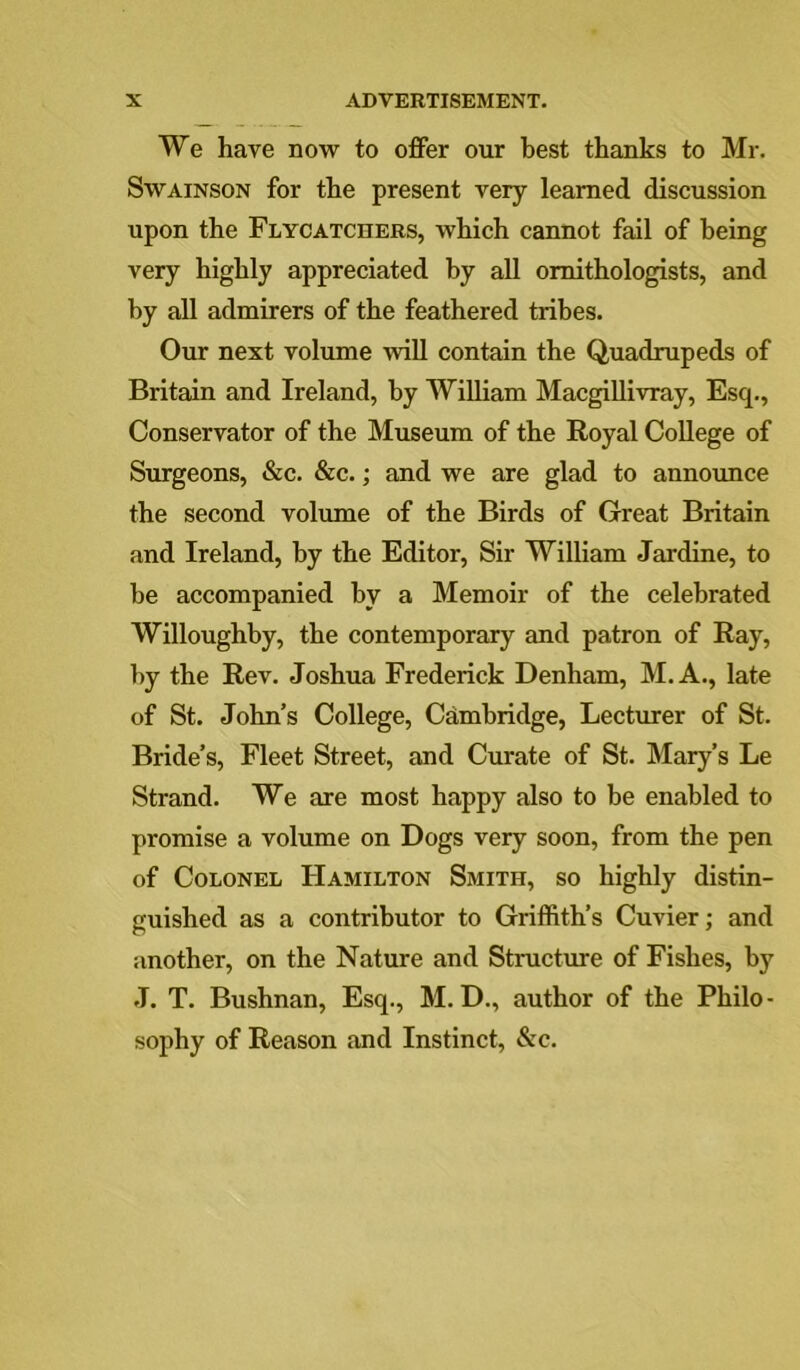 We have now to offer our best thanks to Mr. SwAiNSON for the present very learned discussion upon the Flycatchers, which cannot fail of being very highly appreciated by aU ornithologists, and by all admirers of the feathered tribes. Our next volume will contain the Quadrupeds of Britain and Ireland, by William Macgillivray, Esq., Conservator of the Museum of the Royal College of Surgeons, &c. &c.; and we are glad to announce the second volume of the Birds of Great Britain and Ireland, by the Editor, Sir William Jardine, to be accompanied by a Memoir of the celebrated Willoughby, the contemporary and patron of Ray, by the Rev. Joshua Frederick Denham, M.A., late of St. John’s College, Cambridge, Lecturer of St. Bride’s, Fleet Street, and Curate of St. Mary’s Le Strand. We are most happy also to be enabled to promise a volume on Dogs very soon, from the pen of Colonel Hamilton Smith, so highly distin- guished as a contributor to Griffith’s Cuvier; and another, on the Nature and Structure of Fishes, by J. T. Bushnan, Esq., M. D., author of the Philo- sophy of Reason and Instinct, &c.