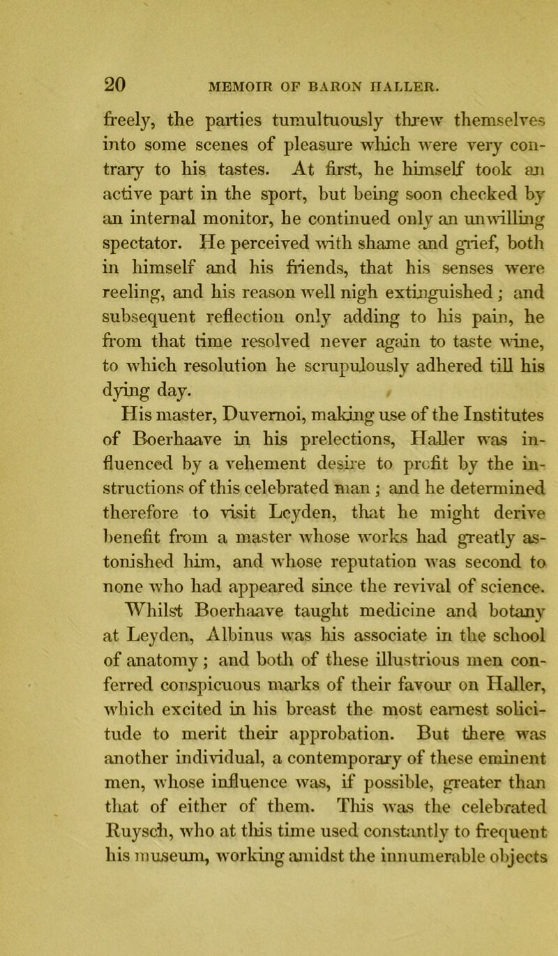 freely, the parties tumultuously threiv themselves into some scenes of pleasure which were very con- trary to his tastes. At first, he himself took an active part in the sport, but being soon checked by an internal monitor, he continued only an umrtlling spectator. He perceived ivith shame and giief, both in himself and his friends, that his senses were reeling, and his reason well nigh extinguished; and subsequent reflection only adding to Iris pain, he from that time resolved never again to taste wine, to which resolution he scrapulously adhered till his dying day. His master, Duvemoi, making use of the Institutes of Boerhaave in his prelections, Haller was in- fluenced by a vehement desire to profit by the in- structions of this celebrated man; and he determined therefore to visit Leyden, that he might derive benefit from a master whose works had greatly as- tonished liim, and whose reputation Avas second to none Avho had appeared since the reviml of science. Whilst Boerhaave taught medicine and botany at Leyden, Albinus was his associate in the school of anatomy; and botli of these illustrious men con- ferred conspicuous maiks of their favour on Haller, Avhich excited in his breast the most earnest solici- tude to merit their approbation. But there was another individual, a contemporary of these eminent men, Avhose influence ivas, if possible, greater than that of either of them. Tliis Avas the celebrated Ruysch, Avho at this time used constiintly to frequent his museum, worldng amidst the innumerable objects