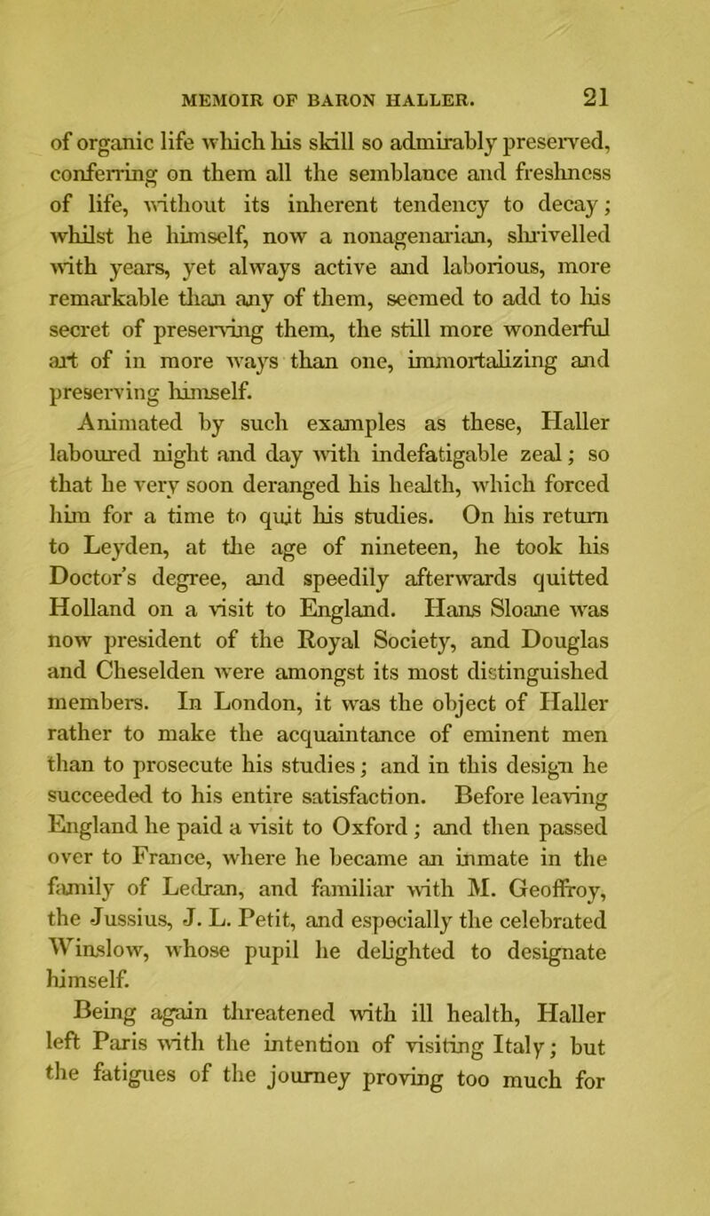 of organic life which his skill so admirably preserved, conferring on them all the semblance and freslmess of life, Anthout its inherent tendency to decay; Avhilst he himself, now a nonagenai’ian, slnivelled AA*ith years, yet ahvays active and laborious, more remarkable tlian any of them, seemed to add to Ins secret of presei-\-ing them, the still more wondei*ful ail; of in more Avays than one, immortalizing and preserving liimself. Animated by such examples as these, Haller laboured night and day Aiith indefatigable zeal; so that he very soon deranged his health, AA^hich forced him for a time to quit his studies. On his return to Leyden, at tlie age of nineteen, he took his Doctor’s degree, and speedily afterAA^ards quitted Holland on a visit to England. Hans Sloane AA'as noAv president of the Royal Society, and Douglas and Cheselden Avere amongst its most distinguished members. In London, it was the object of Haller rather to make the acquaintance of eminent men than to prosecute his studies; and in this design he succeeded to his entire satisfaction. Before leaving England he paid a visit to Oxford; and then passed over to France, where he became an inmate in the fiunily of Ledran, and familiar AA-ith M. Geofiroy, the -Jussius, J. L. Petit, and especially the celebrated WiasloAv, Avhose pupil he delighted to designate himself. Being again threatened Avith ill health, Haller left Paris Avith the intention of Adsiting Italy; but the fatigues of the journey proving too much for