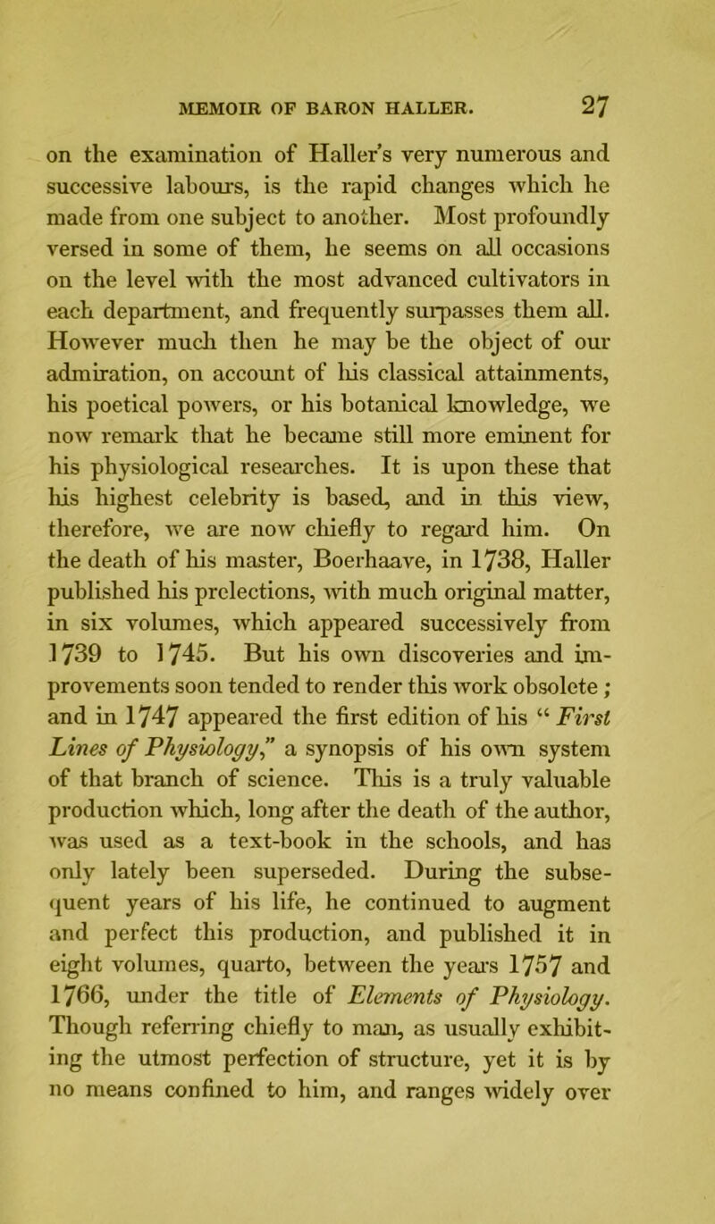 on the examination of Haller’s very numerous and successive labours, is the rapid changes which he made from one subject to another. Most profoundly versed in some of them, he seems on all occasions on the level -with the most advanced cultivators in each department, and frequently surpasses them all. However mucli then he may be the object of our admiration, on account of his classical attainments, his poetical powers, or his botanical knowledge, we now remai'k that he became still more eminent for his physiological reseai'ches. It is upon these that his highest celebrity is based, and in this view, therefore, rve are now chiefly to regard him. On the death of his master, Boerhaave, in 1738, Haller published his prelections, with much original matter, in six volumes, which appeared successively from 1739 to 1745. But his own discoveries and inr- provements soon tended to render this work obsolete; and in 1747 appeared the first edition of his “ First Lines of Physiology f a synopsis of his omr system of that branch of science. This is a truly valuable production which, long after the death of the author, rvas used as a text-book in the schools, and has only lately been superseded. During the subse- (juent years of his life, he continued to augment and perfect this production, and published it in eight volumes, quarto, between the yeai’s 1757 and 1766, under the title of Elements of Physiology. Though refening chiefly to man, as usually cxhbit- ing the utmost perfection of structure, yet it is by no means confined to him, and ranges widely over