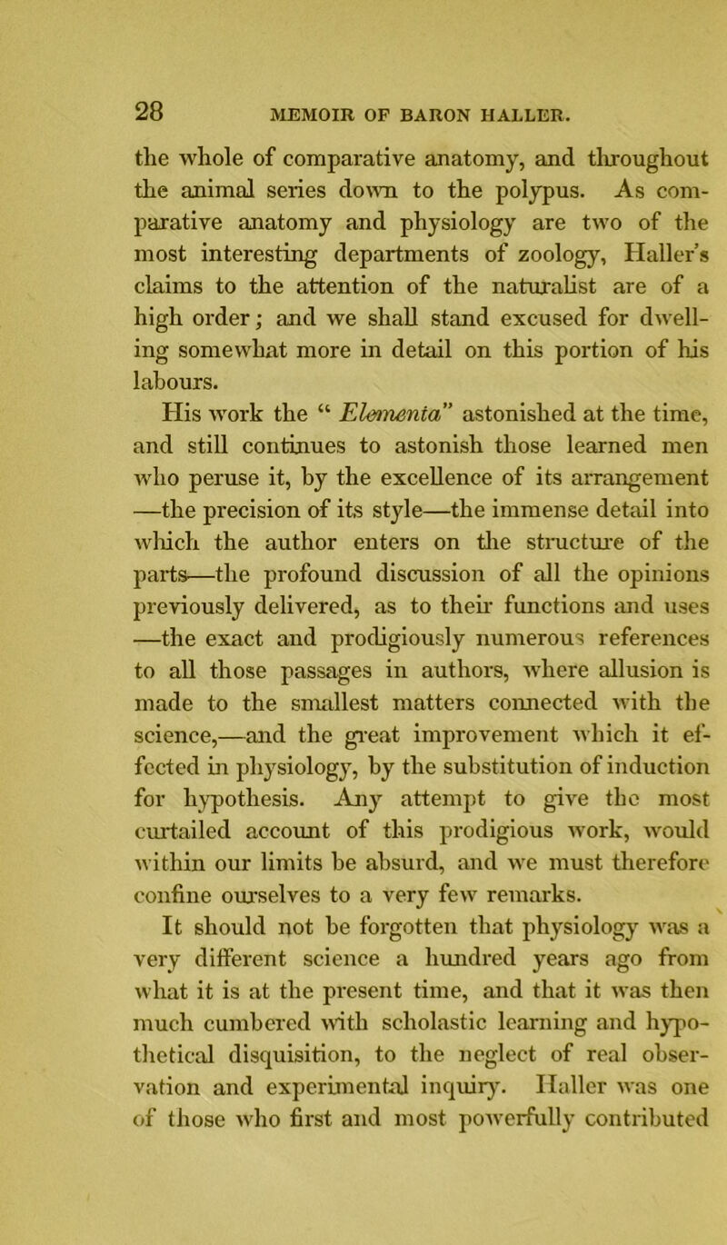 the whole of comparative anatomy, and tlixoughout the animal series do\vii to the polypus. As com- parative anatomy and physiology are two of the most interesting departments of zoology, Haller’s claims to the attention of the naturalist are of a high order; and we shall stand excused for dwell- ing somewhat more in detail on this portion of his labours. His work the “ Ele»mnta” astonished at the time, and still continues to astonish those learned men who peruse it, by the excellence of its arrangement —the precision of its style—the immense detail into which the author enters on tire stmctm-e of the parts—the profound discussion of all the opinions previously delivered, as to their functions and uses —the exact and prodigiously numerous references to all those passages in authors, where allusion is made to the snudlest matters connected with the science,—and the gi’eat improvement which it ef- fected in physiology, by the substitution of induction for hypothesis. Any attempt to give the most curtailed accoimt of this prodigious work, would within our limits be absurd, and we must therefore confine ourselves to a very few remarks. It should not be forgotten that physiolog}’- was a very different science a hundred years ago from what it is at the present time, and that it was then much cumbered nath scholastic learning and hypo- thetical disquisition, to the neglect of real obser- vation and experimental inquirj’. Haller was one of those who first and most powerfully contributed