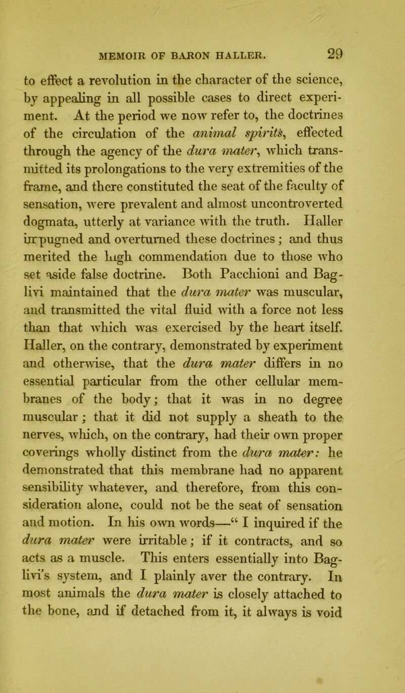to effect a revolution in the character of the science, by appealing in all possible cases to direct experi- ment. At the period we now refer to, the doctrines of the circulation of the animal spirits, effected through the agency of the dura mater, which trans- mitted its prolongations to the very extremities of the frame, and there constituted the seat of tlie faculty of sensation, were prevalent and almost uncontroverted dogmata, utterly at variance Avith the truth. Haller irrpugned and overturned these doctrines; and thus merited the high commendation due to those Avho set aside false doctrine. Both Pacchioni and Bag- Uau maintained that the dura mater was muscular, and transmitted the vital fluid rvith a force not less than that Avhich was exercised by the heart itself. Haller, on the contrary, demonstrated by experiment and otherwise, that the dura mater differs in no essential particular from the other cellulai' mem- branes of the body; that it was in no degree muscular; that it did not supply a sheath to the nerves, which, on the contrary, had their own proper coverings wholly distinct from the dzira mater: he demonstrated that this membrane had no apparent sensibihty whatever, and therefore, from this con- sideration alone, could not be the seat of sensation and motion. In his own words—“ I inquired if the dzira mater were irritable; if it contracts, and so acts as a muscle. This enters essentially into Bag- livi’s system, and I plainly aver the contrary. In most animals the dura mater is closely attached to the bone, and if detached from it, it ahvays is void