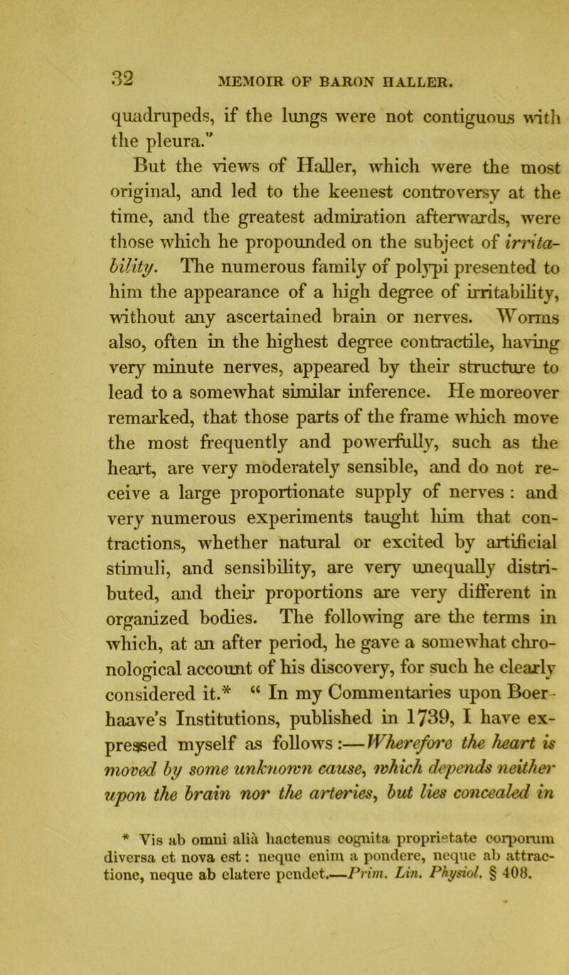 quadrupeds, if the lungs were not contiguous with the pleura.” But the views of HaUer, which were the most original, and led to the keenest controversy at the time, and the greatest admiration aftenvards, were those which he propounded on the subject of irrita- hility. The numerous family of polypi presented to him the appearance of a high degree of irritability, without any ascertained brain or nerves. Worms also, often in the highest degree contractile, having very minute nerves, appeared by tlieir structure to lead to a somewhat similar inference. He moreover remarked, that those parts of the frame which move the most fi-equently and powerfully, such as the heaLt, are very moderately sensible, and do not re- ceive a large proportionate supply of nerves ; and very numerous experiments taught him that con- tractions, whether natural or excited by artificial stimuli, and sensibility, are very unequally distri- buted, and their proportions are very different in organized bodies. The following are the terms in which, at an after period, he gave a somewhat chro- nological account of his discovery, for such he clearly considered it.* “ In my Commentaries upon Boer- haave’s Institutions, published in 1739, I have ex- pressed myself as follows:—Wherefore the heart is moved by some unknown cause, which depends neither upon the brain nor the arteries, but lies concealed in * Vis ab Omni alia hactenus cognita propristate corpomin diversa et nova est: neque enim a pondcrc, neque ab attrac- tionc, neque ab elatere pcndet.—Prim. Lin. Physiol. § 408.