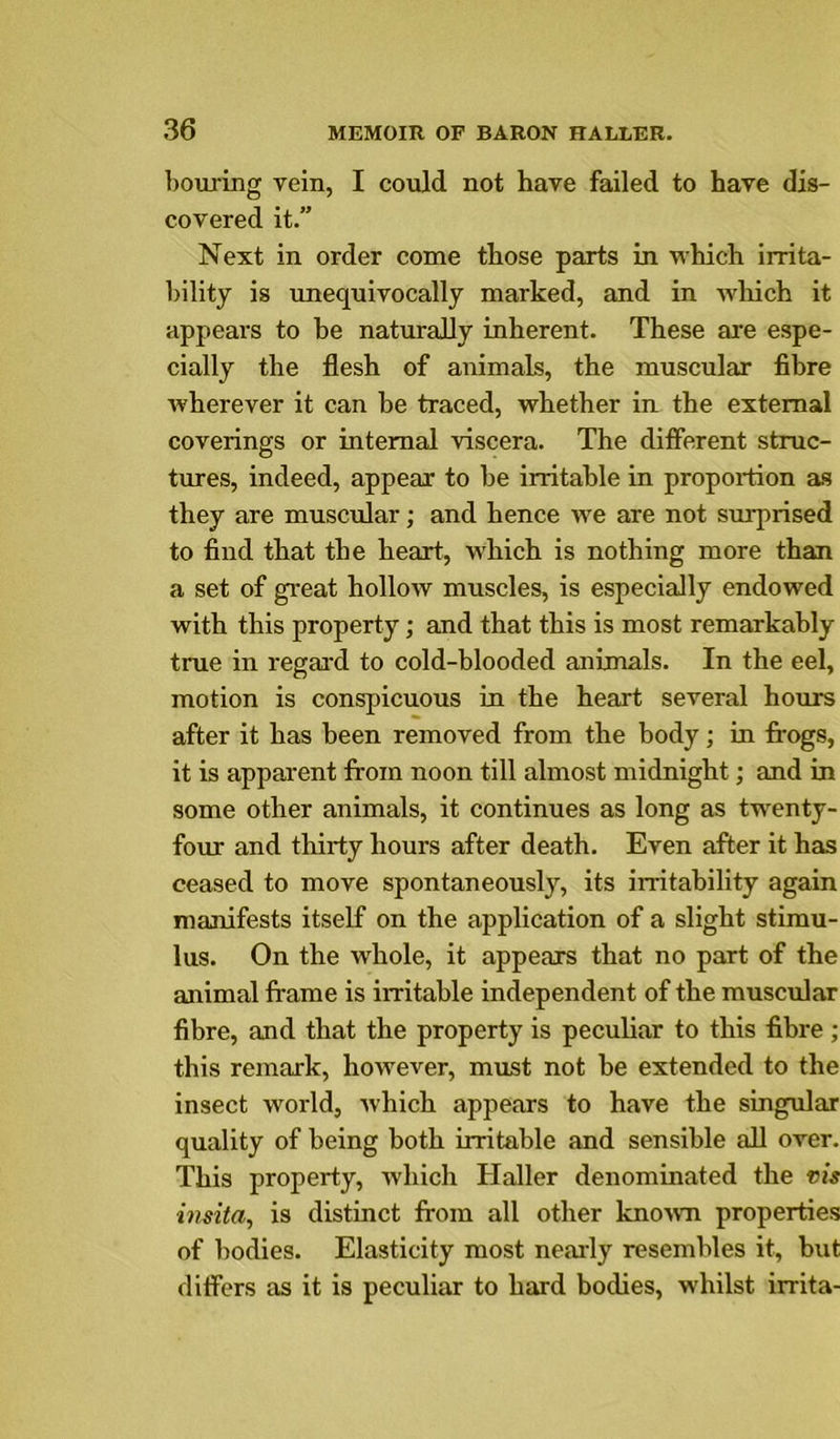 bouring vein, I could not have failed to have dis- covered it.” Next in order come those parts in which irrita- bility is unequivocally marked, and in wliich it appeal's to he naturally inherent. These are espe- cially the flesh of animals, the muscular fibre wherever it can he traced, whether in the external coverings or internal viscera. The diflerent struc- tures, indeed, appear to be irritable in propoi'tion as they are muscular; and hence we are not surprised to find that the heart, which is nothing more than a set of great hollow muscles, is especially endowed with this property; and that this is most remarkably true in regard to cold-blooded animals. In the eel, motion is conspicuous in the heart several hours after it has been removed from the body; in frogs, it is apparent from noon till almost midnight; and in some other animals, it continues as long as twenty- four and thirty hours after death. Even after it has ceased to move spontaneously, its irritability again manifests itself on the application of a slight stimu- lus. On the whole, it appears that no part of the animal frame is irritable independent of the muscular fibre, and that the property is peculiar to this fibre ; this remark, however, must not be extended to the insect world, which appears to have the singular quality of being both irritable and sensible all over. This property, which Haller denominated the vis instia, is distinct from all other known properties of bodies. Elasticity most nearly resembles it, but differs as it is peculiar to hard bodies, whilst irrita-