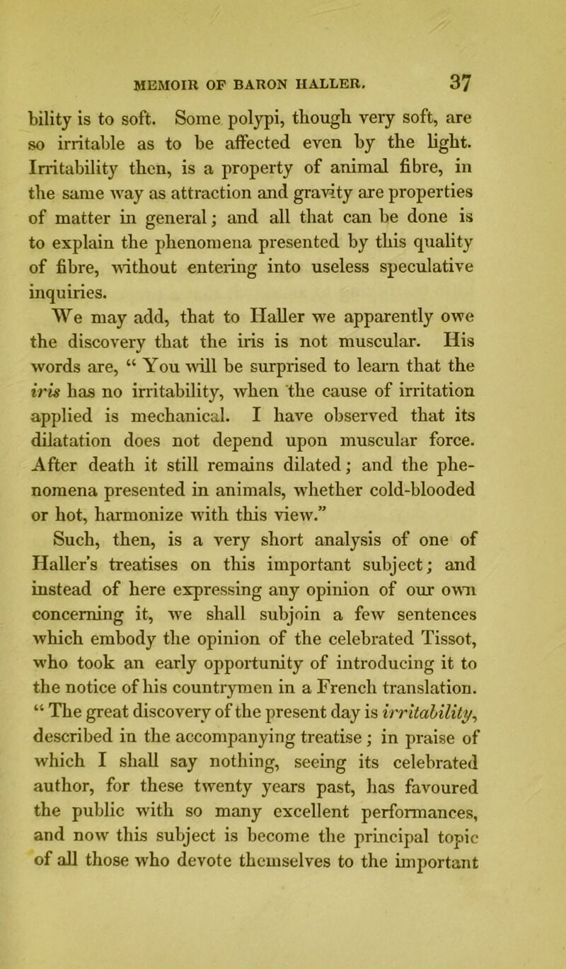 bility is to soft. Some polypi, thougli very soft, are so irritable as to be affected even by the light. Irritability then, is a property of animal fibre, in the same Avay as attraction and gravity are properties of matter in general; and all that can be done is to explain the phenomena presented by this quality of fibre, without entering into useless speculative inquiries. We may add, that to Haller we apparently owe the discovery that the iris is not muscular. His words are, “ You will be surprised to learn that the iris has no irritability, when the cause of irritation applied is mechanical. I have observed that its dilatation does not depend upon muscular force. After death it still remains dilated; and the phe- nomena presented in animals, whether cold-blooded or hot, harmonize with this view.” Such, then, is a very short analysis of one of Haller’s treatises on this important subject; and instead of here expressing any opinion of our oum concerning it, we shall subjoin a few sentences which embody the opinion of the celebrated Tissot, who took an early opportunity of introducing it to the notice of his countrymen in a French translation. “ The great discovery of the present day is irritability, described in the accompanying treatise; in praise of which I shall say nothing, seeing its celebrated author, for these twenty years past, has favoured the public with so many excellent performances, and now this subject is become the principal topic of all those who devote themselves to the important