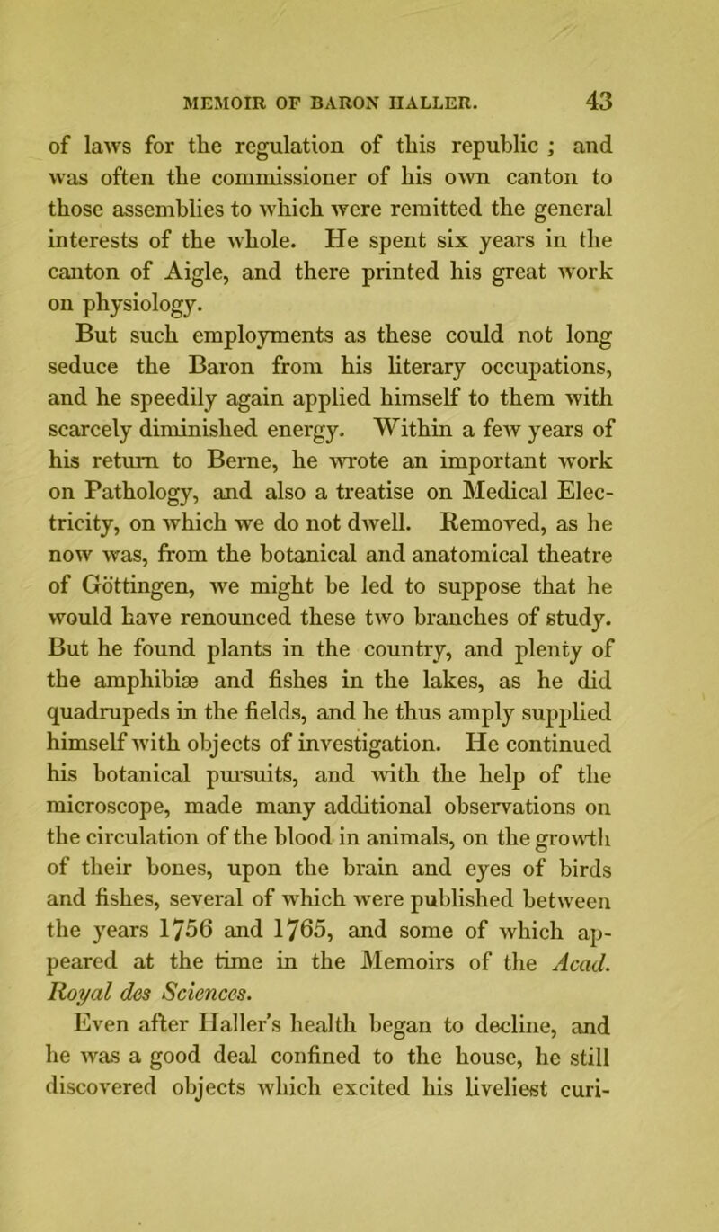 of laws for the regulation of this republic ; and was often the commissioner of his own canton to those assemblies to which were remitted the general interests of the whole. He spent six years in the canton of Aigle, and there printed his great work on physiology. But such employments as these could not long seduce the Baron from his hterary occupations, and he speedily again applied himself to them with scarcely diminished energy. Within a few years of his return to Berne, he wrote an important work on Pathology, and also a treatise on Medical Elec- tricity, on which we do not dwell. Removed, as he now was, from the botanical and anatomical theatre of Gottingen, we might be led to suppose that he would have renounced these two branches of study. But he found plants in the country, and plenty of the amphibiaB and fishes in the lakes, as he did quadrupeds in the fields, and he thus amply supplied himself ■with objects of investigation. He continued his botanical pmsuits, and with the help of the microscope, made many additional observations on the circulation of the blood in animals, on the growtii of their bones, upon the brain and eyes of birds and fishes, several of which were puhhshed between the years 1756 and 1765, and some of which ap- peared at the time in the Memoirs of the Acad. Royal des Sciences. Even after Haller’s health began to decline, and he was a good deal confined to the house, he still discovered objects which excited his liveliest curi-