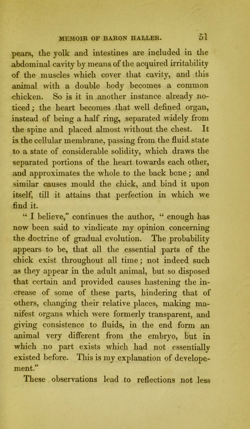 pears, the yolk and intestines are included in the abdominal cavity by means of the acquired imtahility of the muscles which cover that cavity, and this animal wdth a double body becomes a common chicken. So is it in another instance already no- ticed; the heart becomes that well defined organ, instead of being a half ring, separated widely from the spine and placed almost without the chest. It is the cellular membrane, passing from the fluid state to a state of considerable solidity, ivhich draws the separated portions of the heart towards each other, and approximates the whole to the back bone; and similar causes mould the chick, and bind it upon itself, till it attains that perfection in which we find it. “ I believe,” continues the author, “ enough has now been said to vindicate my opinion concerning the doctrine of gradual evolution. The probability appears to be, that all the essential parts of the chick exist throughout all time; not indeed such as they appear in the adult animal, but so disposed that certain and provided causes hastening the in- crease of some of these parts, hindering that of others, changing their relative places, making ma- nifest organs which were formerly transparent, and giving consistence to fluids, in the end form an animal very different from the embryo, but in which no part exists which had not essentially existed before. This is my explanation of develope- ment.” These observations lead to reflections not less