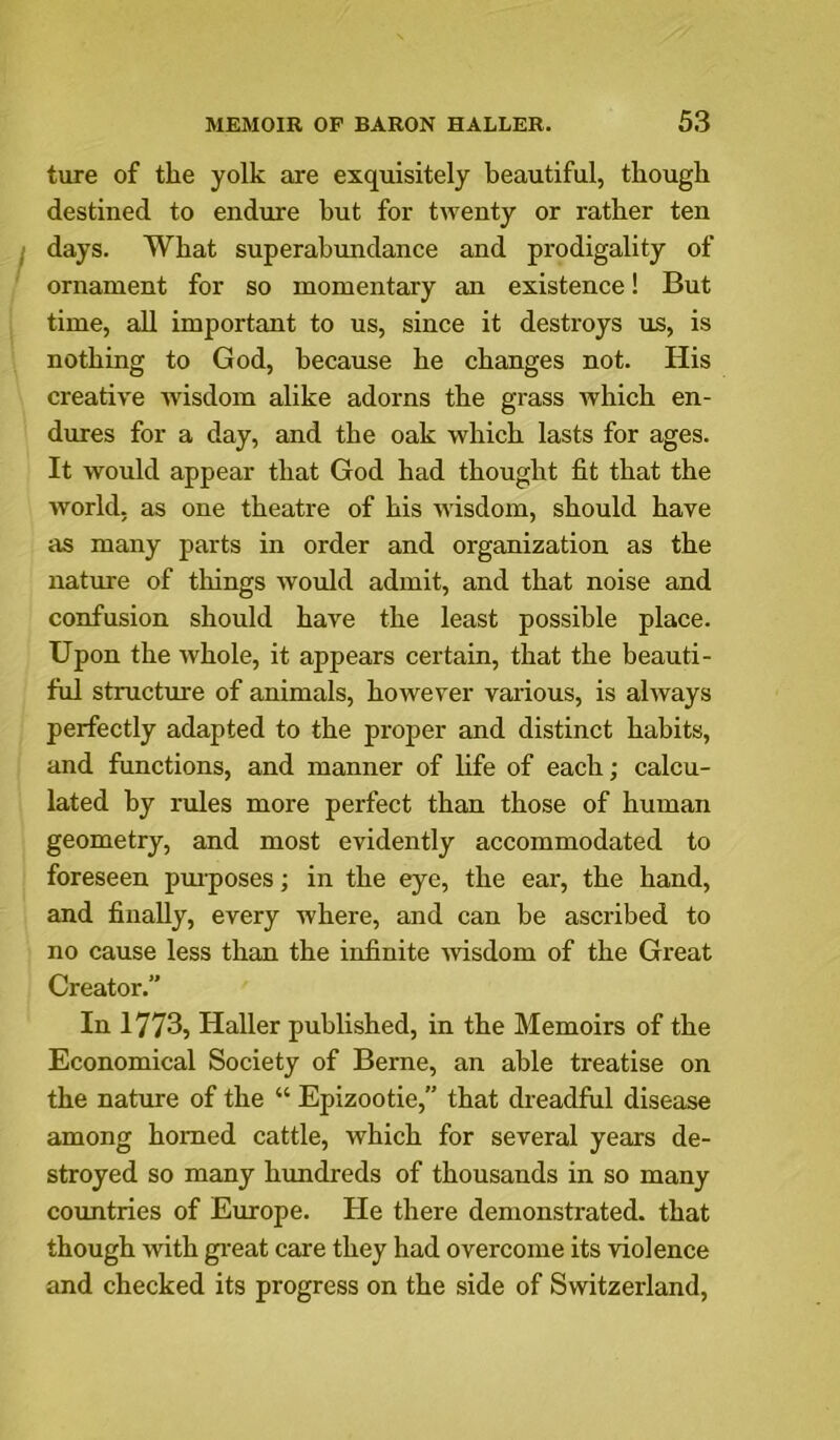 ture of the yolk axe exquisitely beautiful, though destined to endure but for twenty or rather ten days. What superabundance and prodigality of ornament for so momentary an existence! But time, all important to us, since it destroys us, is nothing to God, because he changes not. His creative wisdom alike adorns the grass Avhich en- dures for a day, and the oak which lasts for ages. It would appear that God had thought fit that the world, as one theatre of his wisdom, should have as many parts in order and organization as the natiue of things Avould admit, and that noise and confusion should have the least possible place. Upon the whole, it appears certain, that the beauti- ful structure of animals, however vai-ious, is always perfectly adapted to the proper and distinct habits, and functions, and manner of fife of each; calcu- lated by rules more perfect than those of human geometry, and most evidently accommodated to foreseen pm-poses; in the eye, the ear, the hand, and finally, every where, and can be ascribed to no cause less than the infinite Avisdom of the Great Creator.” In 1773, Haller published, in the Memoirs of the Economical Society of Berne, an able treatise on the nature of the “ Epizootie, that dreadful disease among homed cattle, which for several years de- stroyed so many hundreds of thousands in so many countries of Europe. He there demonstrated, that though with gi’eat care they had overcome its violence and checked its progress on the side of Switzerland,