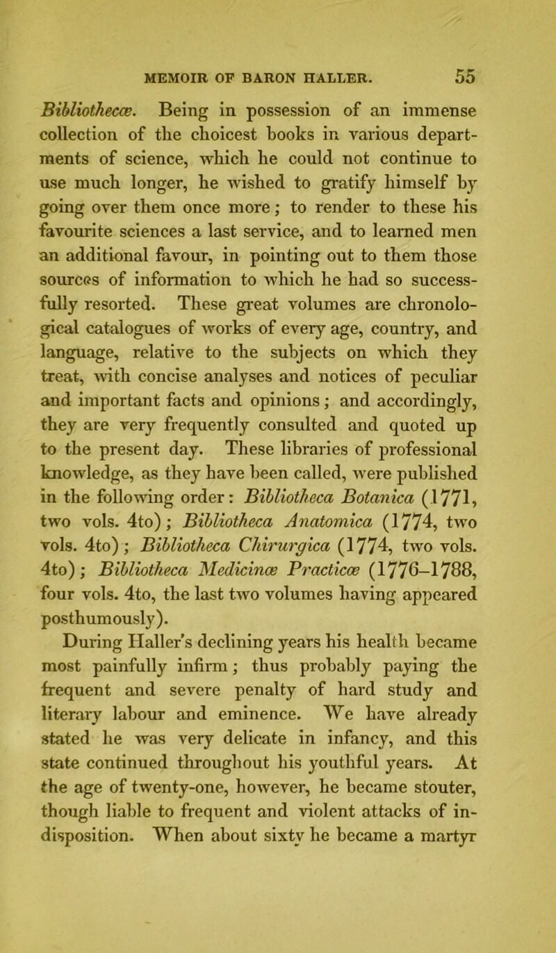 Bibliothecce. Being in possession of an immense collection of the choicest books in various depart- ments of science, which he could not continue to ase much longer, he wished to gratify himself by going over them once more; to render to these his favourite sciences a last service, and to learned men an additional favour, in pointing out to them those sources of information to which he had so success- fully resorted. These great volumes are chronolo- gical catalogues of works of every age, country, and language, relative to the subjects on which they treat, with concise analyses and notices of peculiar and important facts and opinions; and accordingly, they are very frequently consulted and quoted up to the present day. These libraries of professional knowledge, as they have been called, rvere published in the following order: Bibliotheca Botanica (17715 two vols. 4to); Bibliotheca Anatomica (1774, two vols. 4to) ; Bibliotheca Chirurgica (1774, two vols. 4to); Bibliotheca Medicince Practicce (1776-1788, four vols. 4to, the last two volumes having appeared posthumously). During Haller’s declining years his health became most painfully infirm; thus probably paying the frequent and severe penalty of hard study and literary labour and eminence. We have already stated he was very delicate in infancy, and this state continued throughout his youthful years. At the age of twenty-one, however, he became stouter, though liable to frequent and violent attacks of in- disposition. When about sixty he became a mart)T