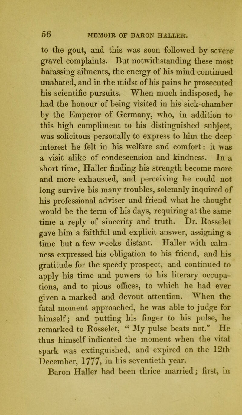 to the gout, and this was soon followed by severe gravel complaints. But notwithstanding these most harassing ailments, the energy of his mind continued unabated, and in the midst of his pains he prosecuted his scientific pmrsuits. When much indisposed, he had the honour of being visited in his sick-chamber by the Emperor of Germany, who, in addition to this high compliment to his distinguished subject, was solicitous personally to express to him the deep interest he felt in his welfare and comfort: it was a visit alike of condescension and kindness. In a short time, Haller finding his strength become more and more exhausted, and perceiving he could not long survive his many troubles, solemnly inquired of his professional adviser and friend what he thought would be the term of his days, requiring at the same time a reply of sincerity and truth. Dr. Rosselet gave him a faithful and explicit answer, assigning a time but a few weeks distant. Haller ndth calm- ness expressed his obligation to his fiiend, and his gratitude for the speedy prospect, and continued to apply his time and powers to his literary occupa- tions, and to pious offices, to which he had ever given a marked and devout attention. When the fatal moment approached, he was able to judge for himself; and putting his finger to his pulse, he remarked to Rosselet, “ My pulse beats not.” He thus himself indicated the moment when the vital spark was extinguished, and expired on the 12th December, 1777, in his seventieth year. Baron Haller had been thrice married; first, in