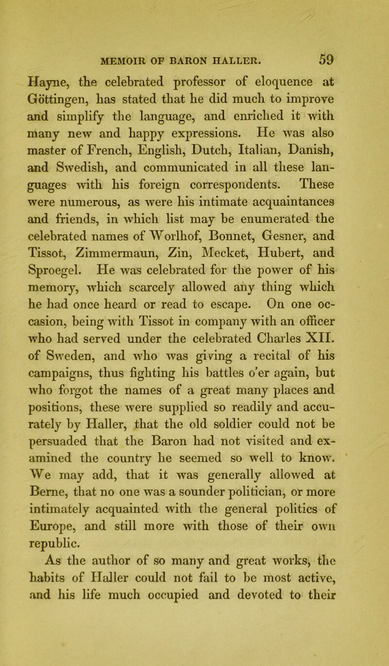 Hajoie, the celebrated professor of eloquence at Gottingen, has stated that he did much to improve and simplify the language, and enriched it ■with many new and happy expressions. He was also master of French, English, Dutch, Italian, Danish, and Swedish, and communicated in all these lan- guages ■with his foreign correspondents. These were numerous, as were his intimate acquaintances and friends, in which list may be enumerated the celebrated names of Worlhof. Bonnet, Gesner, and Tissot, Ziminermaun, Zin, Mecket, Flubert, and Sproegel. He was celebrated for the power of his memory, which scarcely allowed any thing which he had once heard or read to escape. On one oc- casion, being with Tissot in company with an officer who had served under the celebrated Charles XII. of Sweden, and who was giving a recital of his campaigns, thus fighting his battles o’er again, but who forgot the names of a great many places and positions, these were supplied so readily and accu- rately by Haller, that the old soldier could not be persuaded that the Baron had not visited and ex- amined the country he seemed so well to know. We may add, that it was generally allowed at Berne, that no one was a sounder politician, or more intimately acquainted with the general politics of Europe, and still more with those of their own republic. As the author of so many and great works, the habits of Haller could not fail to be most active, and his life much occupied and devoted to their