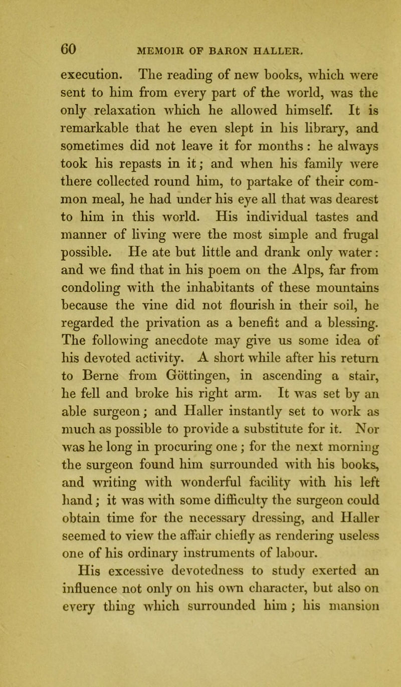 execution. The reading of new books, which were sent to him from every part of the world, was the only relaxation which he allowed himself. It is remarkable that he even slept in his library, and sometimes did not leave it for months : he always took his repasts in it; and when his family were there collected round him, to partake of their com- mon meal, he had under his eye aU that was dearest to him in this world. His individual tastes and manner of living were the most simple and frugal possible. He ate but little and drank only water: and we find that in his poem on the Alps, far from condoling with the inhabitants of these mountains because the vine did not flourish in their soil, he regarded the privation as a benefit and a blessing. The following anecdote may give us some idea of his devoted activity. A short while after his return to Berne firom Gottingen, in ascendmg a stair, he fell and broke his right arm. It was set by an able surgeon; and Haller instantly set to work as much as possible to provide a substitute for it. Nor was he long in procuring one ; for the next morning the surgeon found him surrounded with his books, and writing with wonderful facihty with his left hand; it was -with some difiiculty the surgeon could obtain time for the necessary dressing, and Haller seemed to view the affair chiefly as rendering useless one of his ordinary instruments of labour. His excessive devotedness to study exerted an influence not only on his owm character, but also on every thing Avhich surrounded him ; his mansion