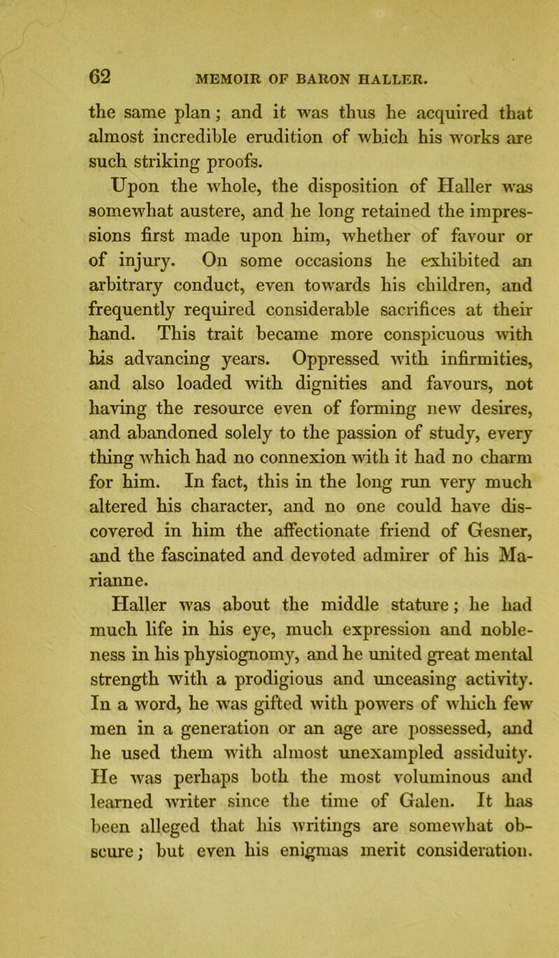 the same plan; and it was thus he acquired that almost incredible erudition of which his works are such striking proofs. Upon the whole, the disposition of Haller was somewhat austere, and he long retained the impres- sions first made upon him, whether of favour or of injury. On some occasions he exhibited an arbitrary conduct, even towards his children, and frequently required considerable sacrifices at their hand. This trait became more conspicuous wth his advancing years. Oppressed with infirmities, and also loaded with dignities and favours, not having the resource even of forming new desires, and abandoned solely to the passion of study, every thing which had no connexion with it had no charm for him. In fact, this in the long nm very much altered his character, and no one could have dis- covered in him the alfectionate iriend of Gesner, and the fascinated and devoted admirer of his Ma- rianne. Haller was about the middle stature; he had much life in his eye, much expression and noble- ness in his physiognomy, and he united great mental strength with a prodigious and unceasing activity. In a word, he was gifted with powers of wliich few men in a generation or an age are possessed, and he used them w’ith almost unexampled assiduity. He was perhaps both the most voluminous and learned writer since the time of Galen. It has been alleged that his writings are somewhat ob- scure; but even his enigmas merit consideration.