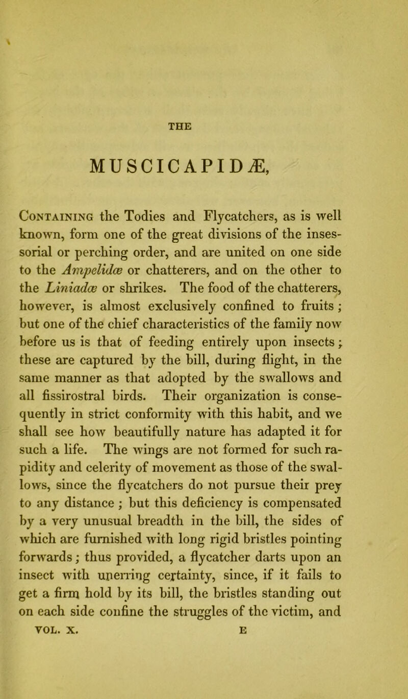 THE MUSCICAPIDiE, Containing the Todies and Flycatchers, as is well known, form one of the great divisions of the inses- sorial or perching order, and are united on one side to the Ampelidce or chatterers, and on the other to the LiniadcB or shrikes. The food of the chatterers, however, is almost exclusively confined to fruits ; but one of the chief characteristics of the family now before us is that of feeding entirely upon insects; these are captured b}”^ the bill, during flight, in the same manner as that adopted by the swallows and all fissirostral birds. Their organization is conse- quently in strict conformity with this habit, and we shall see how beautifully nature has adapted it for such a life. The wings are not formed for such ra- pidity and celerity of movement as those of the swal- lows, since the flycatchers do not pursue their prey to any distance ; but this deficiency is compensated by a very unusual breadth in the bill, the sides of which are furnished with long rigid bristles pointing forwards; thus provided, a flycatcher darts upon an insect with upening certainty, since, if it fails to get a firm hold by its bill, the biistles standing out on each side confine the struggles of the victim, and VOL. X. E