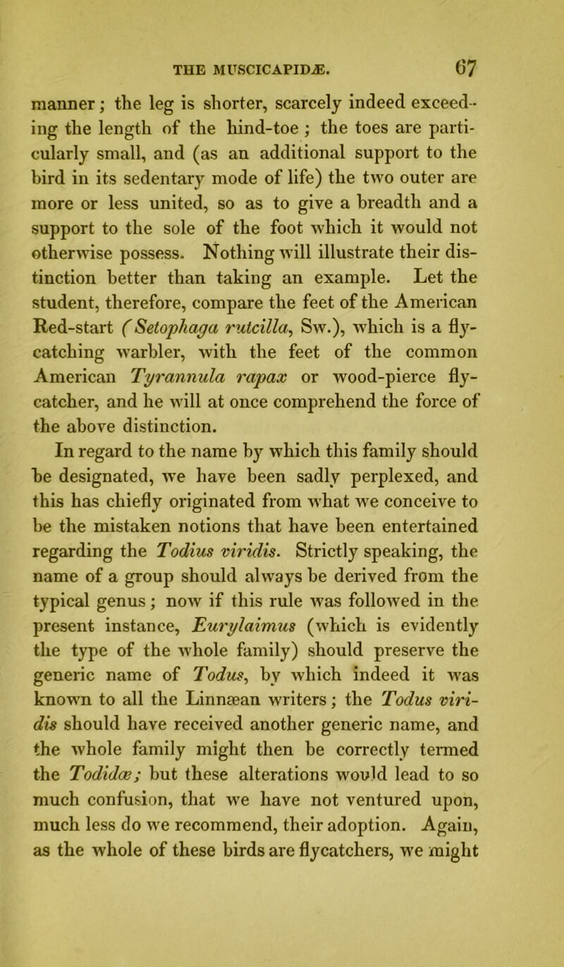 maimer; the leg is shorter, scarcely indeed exceed - ing the length of the hind-toe ; the toes are parti- cularly small, and (as an additional support to the bird in its sedentary mode of life) the two outer are more or less united, so as to give a breadth and a support to the sole of the foot which it would not otherwise possess. Nothing ivill illustrate their dis- tinction better than taking an example. Let the student, therefore, compare the feet of the American Red-start ('Setophaga rutcilla, Sw.), which is a fly- catching warbler, with the feet of the common American Tyrannula rapax or wood-pierce fly- catcher, and he will at once comprehend the force of the above distinction. In regard to the name by which this family should be designated, we have been sadly perplexed, and this has chiefly originated from what we conceive to be the mistaken notions that have been entertained regarding the Todius viridis. Strictly speaking, the name of a group should always be derived from the typical genus; now if this rule was followed in the. present instance, Eu7'glaimus (which is evidently the type of the whole family) should preserve the generic name of Todus, by which indeed it was known to all the Linnaean writers; the Todus viri- dis should have received another generic name, and the whole family might then he correctly termed the Todidoe; but these alterations would lead to so much confusion, that we have not ventured upon, much less do we recommend, their adoption. Again, as the whole of these birds are flycatchers, w’e might