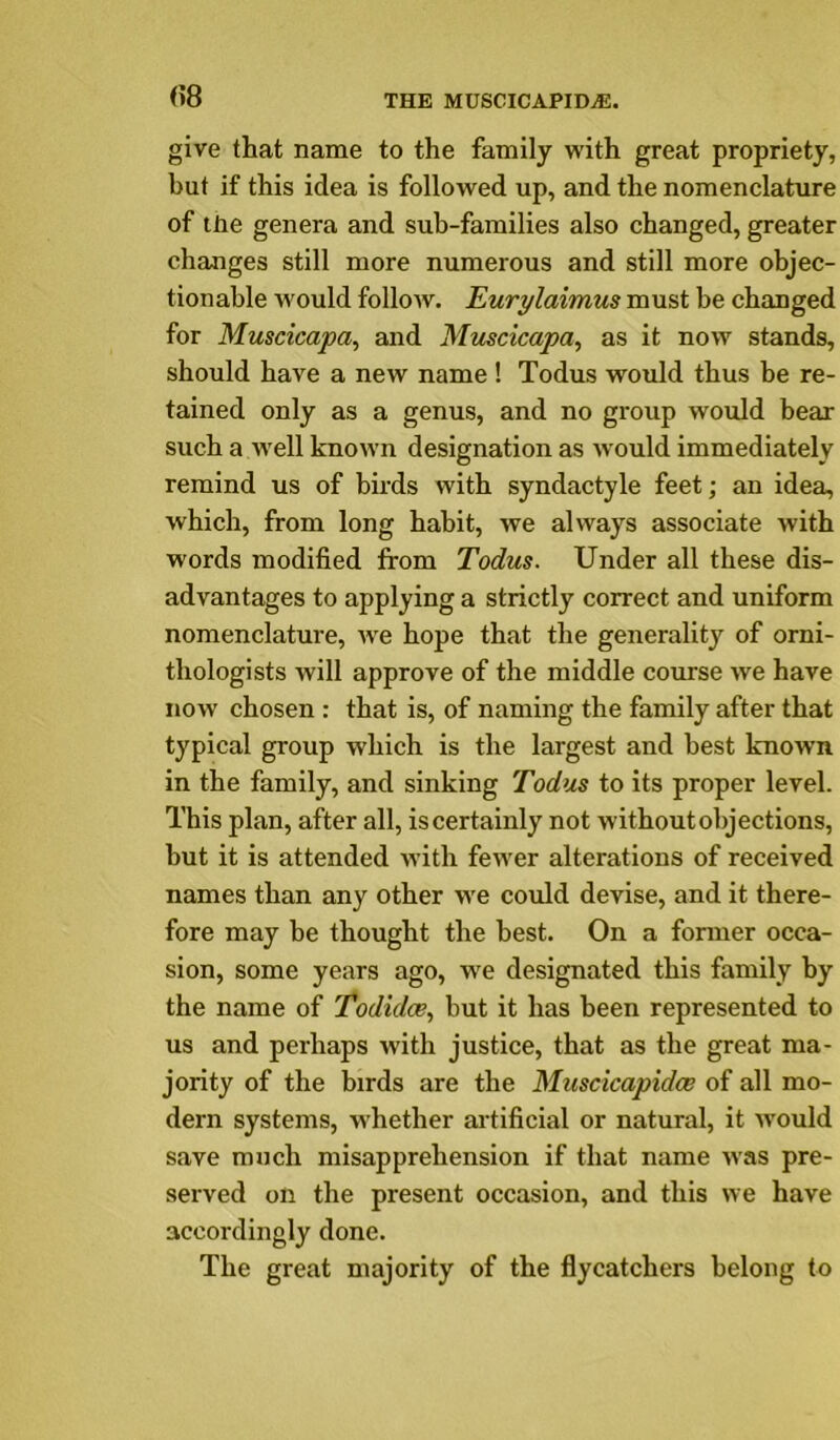 (?8 give that name to the family with great propriety, but if this idea is followed up, and the nomenclature of tlie genera and sub-families also changed, greater changes still more numerous and still more objec- tionable would follow. Eurylaimus must be changed for Muscicapa, and Mtiscicapa, as it now stands, should have a new name ! Todus would thus be re- tained only as a genus, and no group would bear such a Avell known designation as would immediately remind us of birds with syndactyle feet; an idea, which, from long habit, we always associate with words modified from Todus. Under all these dis- advantages to applying a strictly correct and uniform nomenclature, w^e hope that the generality of orni- thologists will approve of the middle course we have now chosen : that is, of naming the family after that typical group which is the largest and best known in the family, and sinking Todus to its proper level. This plan, after all, is certainly not without objections, but it is attended with fewer alterations of received names than any other w'e could devise, and it there- fore may he thought the best. On a former occa- sion, some years ago, we designated this family by the name of Todidce., but it has been represented to us and perhaps with justice, that as the great ma- jority of the birds are the Muscicapidce of all mo- dern systems, w'hether artificial or natural, it would save much misapprehension if that name was pre- served on the present occasion, and this we have accordingly done. The great majority of the flycatchers belong to
