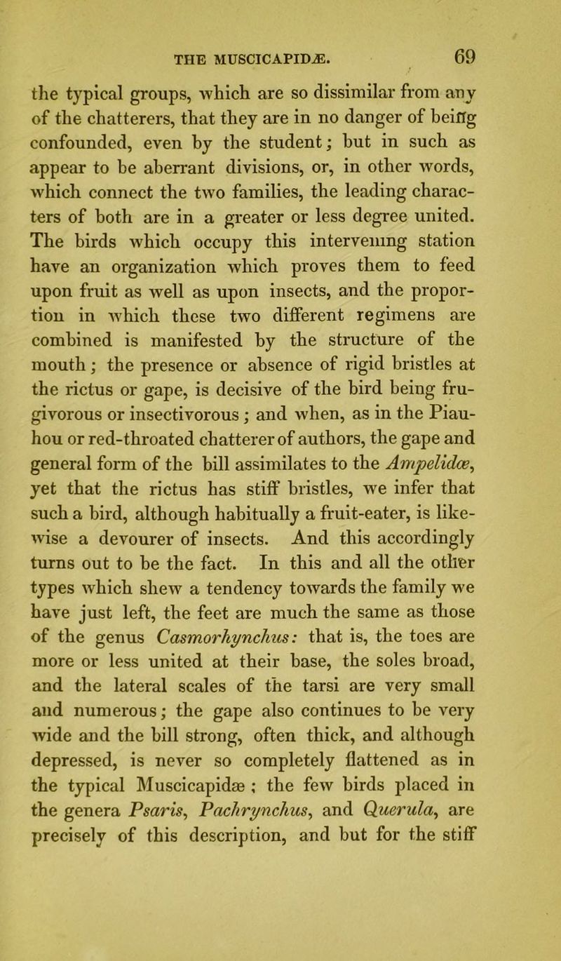 the typical groups, which are so dissimilar from auy of the chatterers, that they are in no danger of being confounded, even by the student; but in such as appear to be aberrant divisions, or, in other Avords, which connect the tw’o families, the leading charac- ters of both are in a greater or less degree united. The birds which occupy this intervening station have an organization which proves them to feed upon fruit as well as upon insects, and the propor- tion in Avhich these two different regimens aie combined is manifested by the structure of the mouth; the presence or absence of rigid bristles at the rictus or gape, is decisive of the bird being fru- givorous or insectivorous; and Avhen, as in the Piau- hou or red-throated chatterer of authors, the gape and general form of the bill assimilates to the Ampelidce, yet that the rictus has stiff bristles, we infer that such a bird, although habitually a fruit-eater, is like- Avise a devourer of insects. And this accordingly turns out to be the fact. In this and all the other types Avhich slieAv a tendency toAvards the family we have just left, the feet are much the same as those of the genus Casmorhynchus: that is, the toes ai'e more or less united at their base, the soles broad, and the lateral scales of the tarsi are very small and numerous; the gape also continues to be very Avide and the bill strong, often thick, and although depressed, is never so completely flattened as in the typical Muscicapidas ; the feAV birds placed in the genera Psaris, Pachrynchus, and Querula, are precisely of this description, and but for the stiff