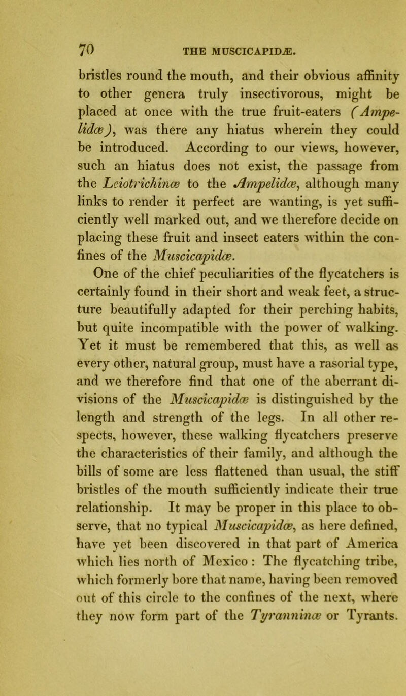 bristles round the mouth, and their obvious affinity to other genera truly insectivorous, might be placed at once with the true fruit-eaters (Ampe- lidcB), was there any hiatus wherein they could be introduced. According to our views, however, such an hiatus does not exist, the passage from the Leiotrichince to the Jlmpelidce, although many links to render it perfect are wanting, is yet suffi- ciently w’ell marked out, and we therefore decide on placing these fruit and insect eaters within the con- fines of the Muscicapidce. One of the chief peculiarities of the flycatchers is certainly found in their short and weak feet, a struc- ture beautifully adapted for their perching habits, but quite incompatible with the power of walking. Yet it must be remembered that this, as w'ell as every other, natural group, must have a rasorial type, and w'e therefore find that one of the aberrant di- visions of the Muscicapidce is distinguished by the length and strength of the legs. In all other re- spects, however, these W'alking flycatchers preserve the characteristics of their family, and although the hills of some are less flattened than usual, the stiff bristles of the mouth sufficiently indicate their true relationship. It may be proper in tins place to ob- serve, that no typical Muscicapidce, as here defined, have yet been discovered in that part of America which lies north of Mexico: The flycatching tribe, which formerly bore that name, having been removed out of this circle to the confines of the next, where they now form part of the Tyrannince or Tyrants.
