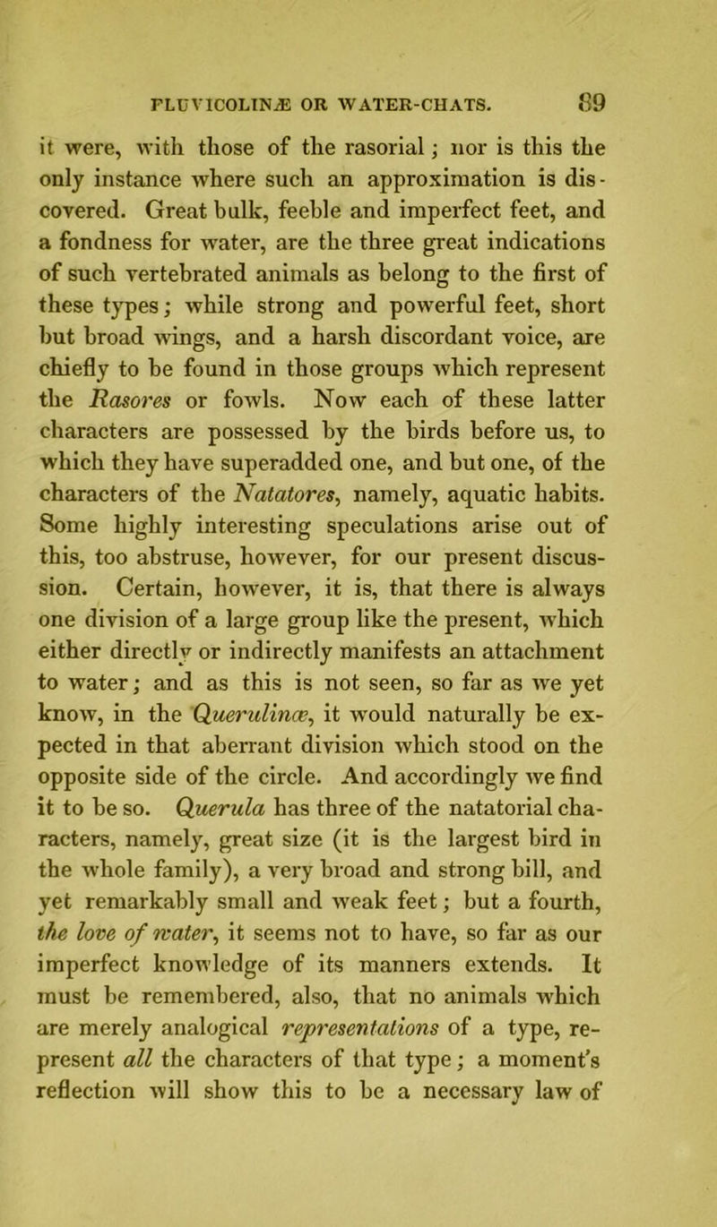 it were, witli those of tlie rasorial; nor is this the only instance where such an appro.ximation is dis- covered. Great bulk, feeble and imperfect feet, and a fondness for water, are the three great indications of such vertebrated animals as belong to the first of these types; while strong and powerful feet, short hut broad wings, and a harsh discordant voice, are chiefly to be found in those groups which represent the Rasores or fowls. Now each of these latter characters are possessed by the birds before us, to which they have superadded one, and but one, of the characters of the Natatores, namely, aquatic habits. Some highly interesting speculations arise out of this, too abstruse, however, for our present discus- sion. Certain, however, it is, that there is always one division of a large group like the present, which either directly or indirectly manifests an attachment to water; and as this is not seen, so far as we yet know, in the QuerulinoB, it would naturally be ex- pected in that aberrant division which stood on the opposite side of the circle. And accordingly we find it to be so. Qiuerula has three of the natatorial cha- racters, namely, great size (it is the largest bird in the whole family), a very broad and strong bill, and yet remarkably small and weak feet; but a fourth, the love of water^ it seems not to have, so far as our imperfect knowledge of its manners extends. It must be remembered, also, that no animals which are merely analogical representations of a type, re- present all the characters of that type; a moment’s reflection will show this to be a necessary law of