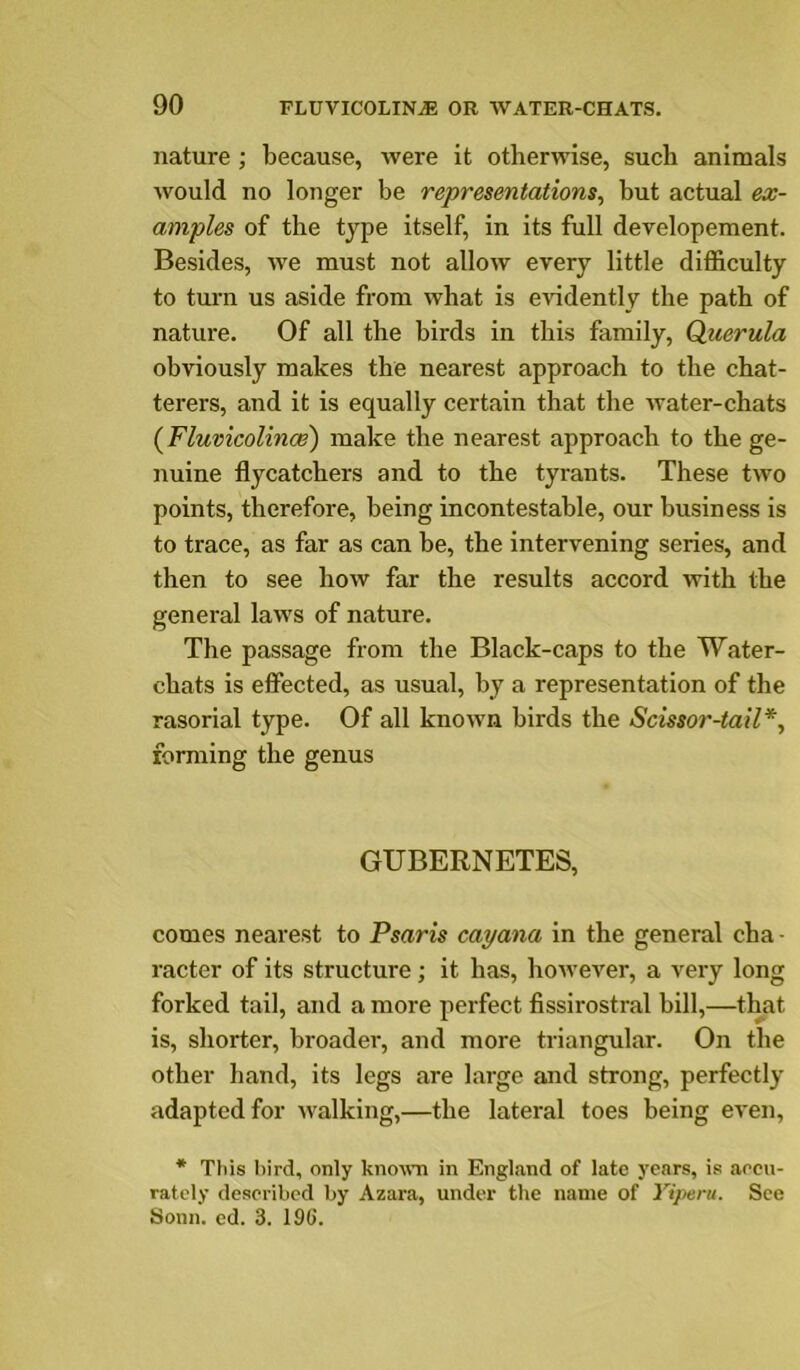 nature ; because, were it otherwise, such animals would no longer be representations^ but actual ex- amples of the type itself, in its full developement. Besides, we must not allow every little difficulty to turn us aside from what is CAudently the path of nature. Of all the birds in this family, Querula obviously makes the nearest approach to the chat- terers, and it is equally certain that the water-chats {FluvicolinoB) make the nearest approach to the ge- nuine flycatchers and to the tyrants. These two points, therefore, being incontestable, our business is to trace, as far as can be, the intervening series, and then to see how far the results accord with the general laws of nature. The passage from the Black-caps to the Water- chats is effected, as usual, by a representation of the rasorial type. Of all known birds the Scissor-tail*, forming the genus GUBERNETES, comes nearest to Psaris cayana in the general cha ■ racter of its structure; it has, however, a very long forked tail, and a more perfect fissirostral bill,—that is, shorter, broader, and more triangular. On the other hand, its legs are large and strong, perfectly adapted for walking,—the lateral toes being even, * This bird, only known in Enghand of late years, is aocn- ratcly deserihcd by Azara, under the name of Yiperu. See Sonn. ed. 3. 196.