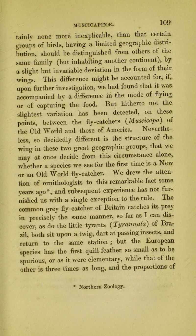 tainly none more inexplicable, than that certain groups of birds, having a limited geographic distri- bution, should he distinguished from others of the same family (but inhabiting another continent), by a slight but invariable deviation in the form of their wings. This difference might be accounted for, if, upon further investigation, we had found that it was accompanied by a difference in the mode of flying or of capturing the food. But hitherto not the slightest variation has been detected, on these points, between the fly-catchers (^Muscicapa) of the Old World and those of America. Neverthe- less, so decidedly different is the structure of the wing in these two great geographic groups, that we may at once decide from this circumstance alone, whether a species we see for the first time is a Jn ew or an Old World fly-catcher. We drew the atten- tion of ornithologists to this remarkable fact some years ago*, and subsequent experience has not fur- nished us with a single exception to the rule. The common grey fly-catcher of Britain catches its prey in precisely the same manner, so far as I can dis- cover, as do the little tyrants {Tyrannula) of Bra- zil, both sit upon a twig, dart at passing insects, and return to the same station ; but the European species has the first quill-feather so small as to be spurious, or as it were elementary, while that of the other is three times as long, and the proportions of * Northern Zoology.