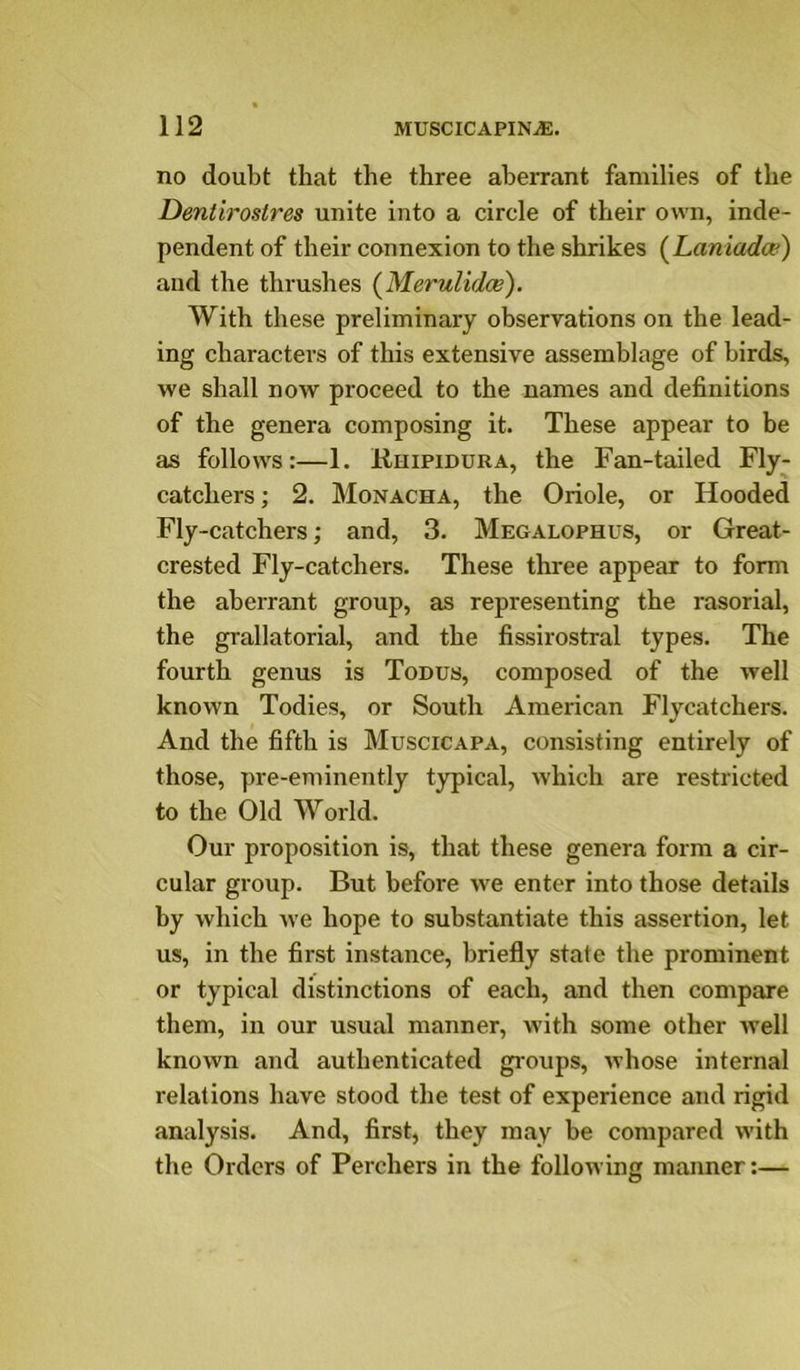 no doubt that the three aberrant families of the Dentirostres unite into a circle of their own, inde- pendent of their connexion to the shrikes (Laniadce) aud the thrushes {Merulidae). With these preliminary observations on the lead- ing characters of this extensive assemblage of birds, we shall now proceed to the names and definitions of the genera composing it. These appear to be as follows:—1. EniPiDURA, the Fan-tailed Fly- catchers ; 2. Monacha, the Oriole, or Hooded Fly-catchers; and, 3. Megalophus, or Great- crested Fly-catchers. These three appear to form the aberrant group, as representing the rasorial, the grallatorial, and the fissirostral types. The fourth genus is Tonus, composed of the well known Todies, or South American Flycatchers. And the fifth is Muscicapa, consisting entirely of those, pre-eminently typical, which are restricted to the Old World. Our proposition is, that these genera form a cir- cular group. But before we enter into those details hy which we hope to substantiate this assertion, let us, in the first instance, briefly state the prominent or typical distinctions of each, and then compare them, in our usual manner, with some other well known and authenticated groups, whose internal relations have stood the test of experience and rigid analysis. And, first, they may be compared with the Orders of Perchers in the following manner:—