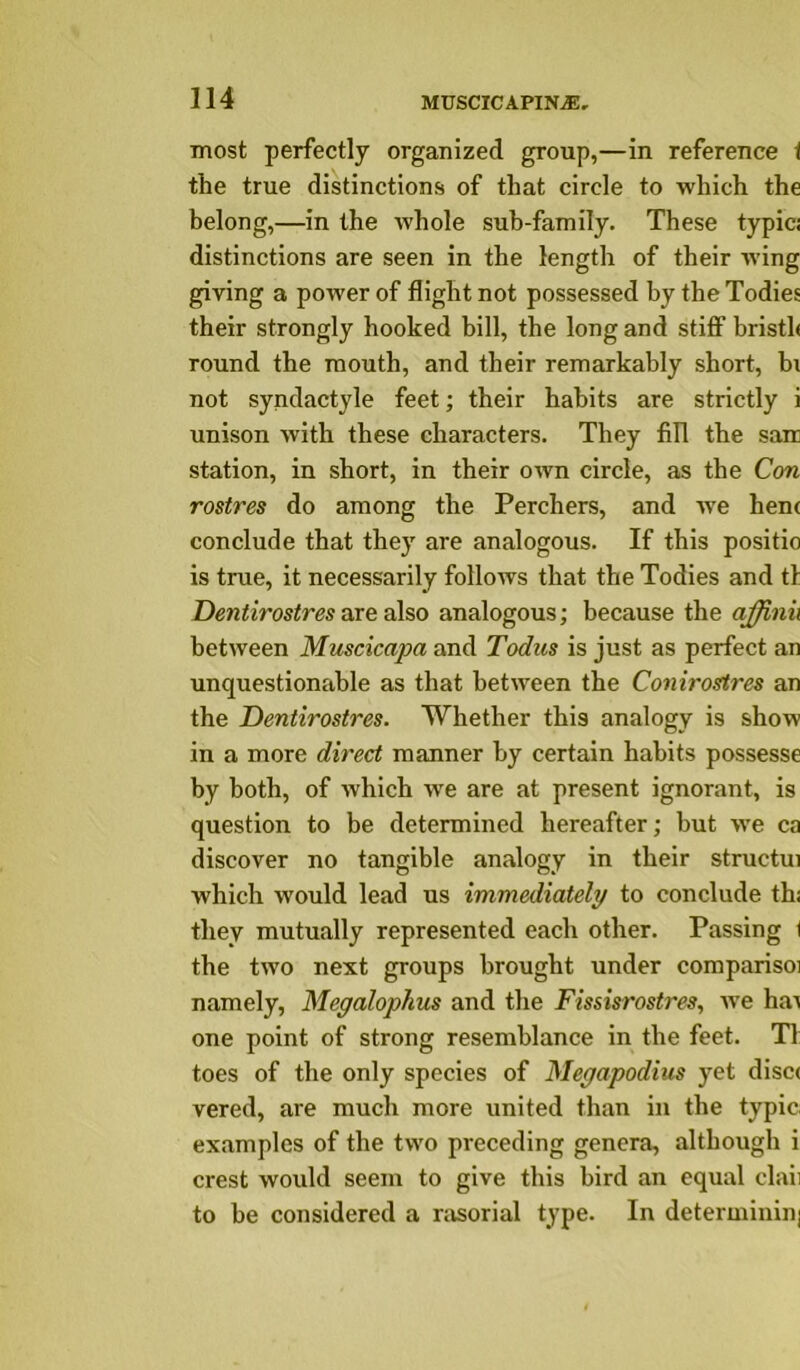 most perfectly organized group,—in reference t the true distinctions of that circle to which the belong,—in the whole suh-family. These typici distinctions are seen in the length of their w’ing giving a power of flight not possessed by the Todies their strongly hooked bill, the long and stifl* bristh round the mouth, and their remarkably short, hi not syndactyle feet; their habits are strictly i unison with these characters. They fill the sair station, in short, in their own circle, as the Con rostres do among the Perchers, and w^e henc conclude that they are analogous. If this positio is true, it necessarily follows that the Todies and tl Dentirostres are also analogous; because the affinii between Muscicapa and Todus is just as perfect an unquestionable as that between the Conirostres an the Dentirostres. Whether this analogy is show in a more direct manner by certain habits possesse by both, of which w^e are at present ignorant, is question to be determined hereafter; but >ve ca discover no tangible analogy in their structui which would lead us immediately to conclude thi they mutually represented each other. Passing ( the two next groups brought under comparisoi namely, Megalophus and the Fissisrostres, we ha^ one point of strong resemblance in the feet. T1 toes of the only species of Megapodius yet disc( vered, are much more united than in the typic examples of the two preceding genera, although i crest would seem to give this bird an equal claii to be considered a nisorial type. In determinin]