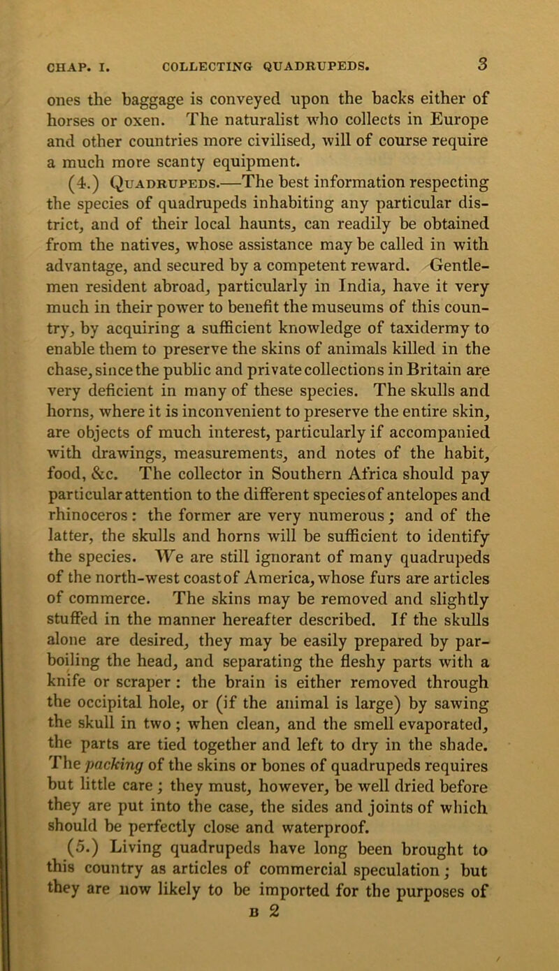 ones the baggage is conveyed upon the hacks either of horses or oxen. The naturalist who collects in Europe and other countries more civilised^ will of course require a much more scanty equipment. (4.) Quadrupeds.—The best information respecting the species of quadrupeds inhabiting any particular dis- trict^ and of their local hauntSj can readily be obtained from the natives, whose assistance may be called in with advantage, and secured by a competent reward. Gentle- men resident abroad, particularly in India, have it very much in their power to benefit the museums of this coun- try, by acquiring a sufficient knowledge of taxidermy to enable them to preserve the skins of animals killed in the chase, since the public and private collections in Britain are very deficient in many of these species. The skulls and horns, where it is inconvenient to preserve the entire skin, are objects of much interest, particularly if accompanied with drawings, measurements, and notes of the habit, food, &c. The collector in Southern Africa should pay particular attention to the different speciesof antelopes and rhinoceros: the former are very numerous; and of the latter, the skulls and horns will be sufficient to identify the species. We are still ignorant of many quadrupeds of the north-west coastof America, whose furs are articles of commerce. The skins may be removed and slightly stuffed in the manner hereafter described. If the skulls alone are desired, they may be easily prepared by par- boiling the head, and separating the fleshy parts with a knife or scraper : the brain is either removed through the occipital hole, or (if the animal is large) by sawing the skull in two; when clean, and the smell evaporated, the parts are tied together and left to dry in the shade. The packing of the skins or bones of quadrupeds requires but little care; they must, however, be well dried before they are put into the case, the sides and joints of which should be perfectly close and waterproof. (5.) Living quadrupeds have long been brought to this country as articles of commercial speculation; but they are now likely to be imported for the purposes of B 2
