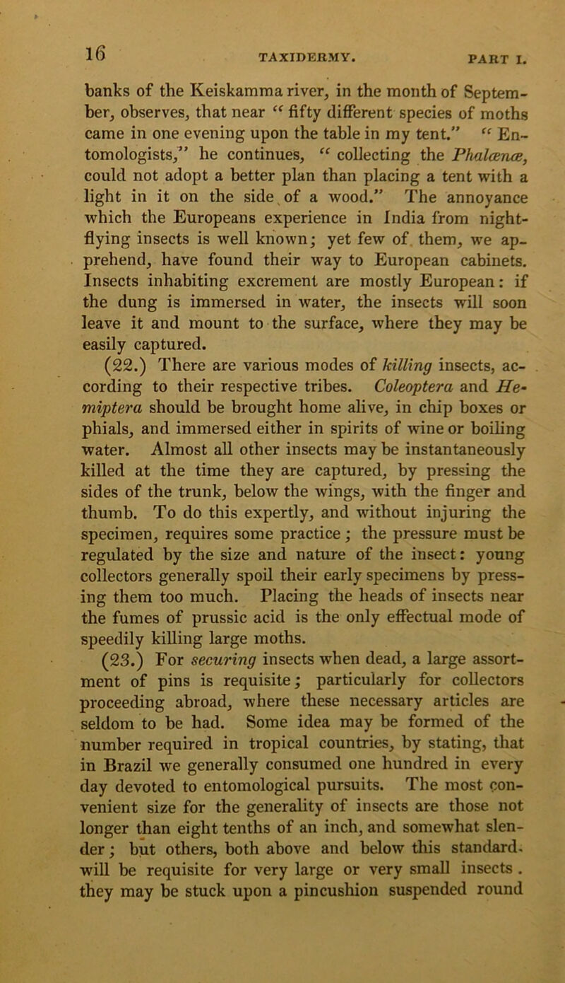 banks of the Keiskamma river, in the month of Septem- ber, observes, that near fifty different species of moths came in one evening upon the table in my tent.” “ En- tomologists,” he continues, “ collecting the Phalcerue, could not adopt a better plan than placing a tent with a light in it on the side of a wood.” The annoyance which the Europeans experience in India from night- flying insects is well known; yet few of them, we ap- prehend, have found their way to European cabinets. Insects inhabiting excrement are mostly European: if the dung is immersed in water, the insects will soon leave it and mount to the surface, where they may be easily captured. (22.) There are various modes of killing insects, ac- cording to their respective tribes. Coleoptera and He- miptera should be brought home alive, in chip boxes or phials, and immersed either in spirits of wine or boiling water. Almost all other insects may be instantaneously killed at the time they are captured, by pressing the sides of the trunk, below the wings, with the finger and thumb. To do this expertly, and without injuring the specimen, requires some practice; the pressure must be regulated by the size and nature of the insect: young collectors generally spoil their early specimens by press- ing them too much. Placing the heads of insects near the fumes of prussic acid is the only effectual mode of speedily killing large moths. (23.) For securing insects when dead, a large assort- ment of pins is requisite; particularly for collectors proceeding abroad, where these necessary articles are seldom to be had. Some idea may be formed of the number required in tropical countries, by stating, that in Brazil we generally consumed one hundred in every day devoted to entomological pursuits. The most con- venient size for the generality of insects are those not longer than eight tenths of an inch, and somewhat slen- der ; but others, both above and below this standard, will be requisite for very large or very small insects . they may be stuck upon a pincushion suspended round