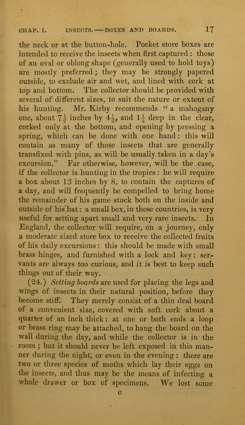 the neck or at the button-hole. Pocket store boxes are intended to receive tlie insects when first captured: those of an oval or oblong shape (generally used to hold toys) are mostly preferred; they may be strongly papered outside, to exclude air and wet, and lined with cork at top and bottom. The collector should be provided with several of diflPerent sizes, to suit the nature or extent of his hunting. Mr. Kirby recommends “ a mahogany one, about 7^ inches by 41, and 11 deep in the clear, corked only at the bottom, and opening by pressing a spring, which can be done with one hand: this will contain as many of those insects that are generally transfixed with pins, as will be usually taken in a day’s excursion.” Far otherwise, however, will be the case, if the collector is. hunting in the tropics : he will require a box about 13 inches by 8, to contain the captures of a day, and will frequently be compelled to bring home the remainder of his game stuck both on the inside and outside of his hat: a small box, in those countries, is very useful for setting apart small and very rare insects. In England, the collector will require, on a journey, only a moderate sized store box to receive the collected fruits of his daily excursions : this should be made with small brass hinges, and furnished with a lock and key; serr vants are always too curious, and it is best to keep such things out of their way. (24.) Setting hoards are used for placing the legs and wings of insects in their natural position, before they become stiff. They merely consist of a thin deal board of a convenient size, covered with soft cork about a quarter of an inch thick: at one or both ends a loop or brass ring may be attached, to hang the board on the wall during the day, and while the collector is in the room; but it should never be left exposed in this man- ner during the night, or even in the evening: there are two or three species of moths which lay their eggs on the insects, and thus may be the means of infecting a whole drawer or box of specimens. We lost some 0