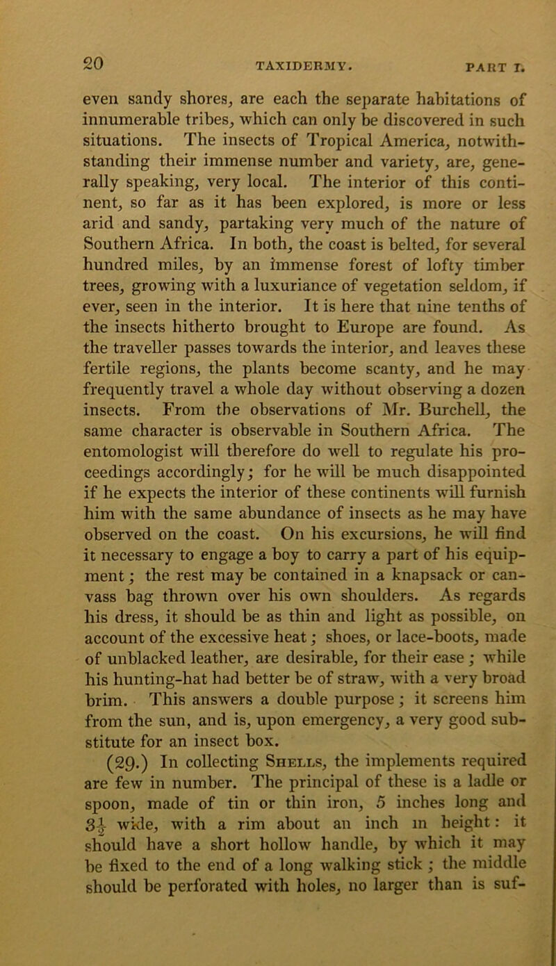 £0 even sandy shores, are each the sei)arate habitations of innumerable tribes, which can only be discovered in such situations. The insects of Tropical America, notwith- standing their immense number and variety, are, gene- rally speaking, very local. The interior of this conti- nent, so far as it has been explored, is more or less arid and sandy, partaking very much of the nature of Southern Africa. In both, the coast is belted, for several hundred miles, by an immense forest of lofty timber trees, growing with a luxuriance of vegetation seldom, if ever, seen in the interior. It is here that nine tenths of the insects hitherto brought to Europe are found. As the traveller passes towards the interior, and leaves these fertile regions, the plants become scanty, and he may frequently travel a whole day without observing a dozen insects. From the observations of Mr. BurcheU, the same character is observable in Southern Africa. The entomologist will therefore do well to regulate his pro- ceedings accordingly; for he will be much disappointed if he expects the interior of these continents wUl furnish him with the same abundance of insects as he may have observed on the coast. On his excursions, he wiU find it necessary to engage a boy to carry a part of his equip- ment ; the rest may be contained in a knapsack or can- vass bag thrown over his own shoulders. As regards his dress, it should be as thin and light as possible, on account of the excessive heat; shoes, or lace-boots, made of unblacked leather, are desirable, for their ease ; while his hunting-hat had better be of straw, with a very broad brim. This answers a double purpose; it screens him from the sun, and is, upon emergency, a very good sub- stitute for an insect box. (£9.) In collecting Shells, the implements required are few in number. The principal of these is a laille or spoon, made of tin or thin iron, 5 inches long and 3^y wkle, with a rim about an inch m height: it should have a short hollow handle, by which it may be fixed to the end of a long walking stick ; the middle should be perforated with holes, no larger than is suf-