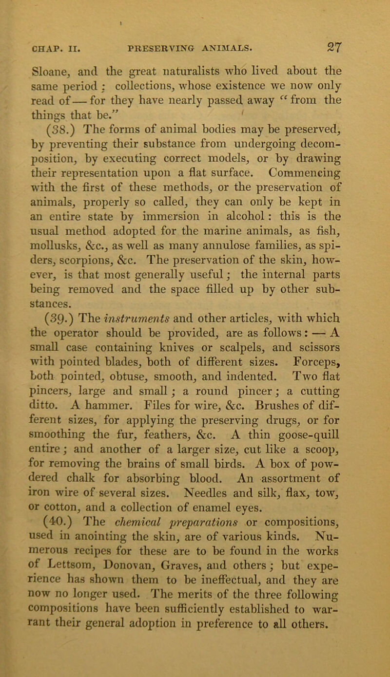 Sloane, and the great naturalists who lived about the same period : collections, whose existence we now only read of—for they have nearly passed away ‘^^from the things that be.” (38.) The forms of animal bodies may be preserved, by preventing their substance from undergoing decom- position, by executing correct models, or by drawing their representation upon a flat surface. Commencing with the first of these methods, or the preservation of animals, properly so called, they can only he kept in an entire state by immersion in alcohol: this is the usual method adopted for the marine animals, as fish, mollusks, &c., as well as many annulose families, as spi- ders, scorpions, &c. The preservation of the skin, how- ever, is that most generally useful; the internal parts being removed and the space filled up by other sub- stances. (39.) The instruments and other articles, with which the operator should be provided, are as follows: — A small case containing knives or scalpels, and scissors with pointed blades, both of different sizes. Forceps, both pointed, obtuse, smooth, and indented. Two flat pincers, large and small; a round pincer j a cutting ditto. A hammer. Files for wire, &c. Brushes of dif- ferent sizes, for applying the preserving drugs, or for smoothing the fur, feathers, &c. A thin goose-quill entire; and another of a larger size, cut like a scoop, for removing the brains of small birds. A box of pow- dered chalk for absorbing blood. An assortment of iron wire of several sizes. Needles and silk, flax, tow, or cotton, and a collection of enamel eyes. (40.) The chemical preparations or compositions, used in anointing the skin, are of various kinds. Nu- merous recipes for these are to be found in the works of Lettsom, Donovan, Graves, and others; but expe- rience has shown them to be ineffectual, and they are now no longer used. The merits of the three following compositions have been sufficiently established to war- rant their general adoption in preference to all others.