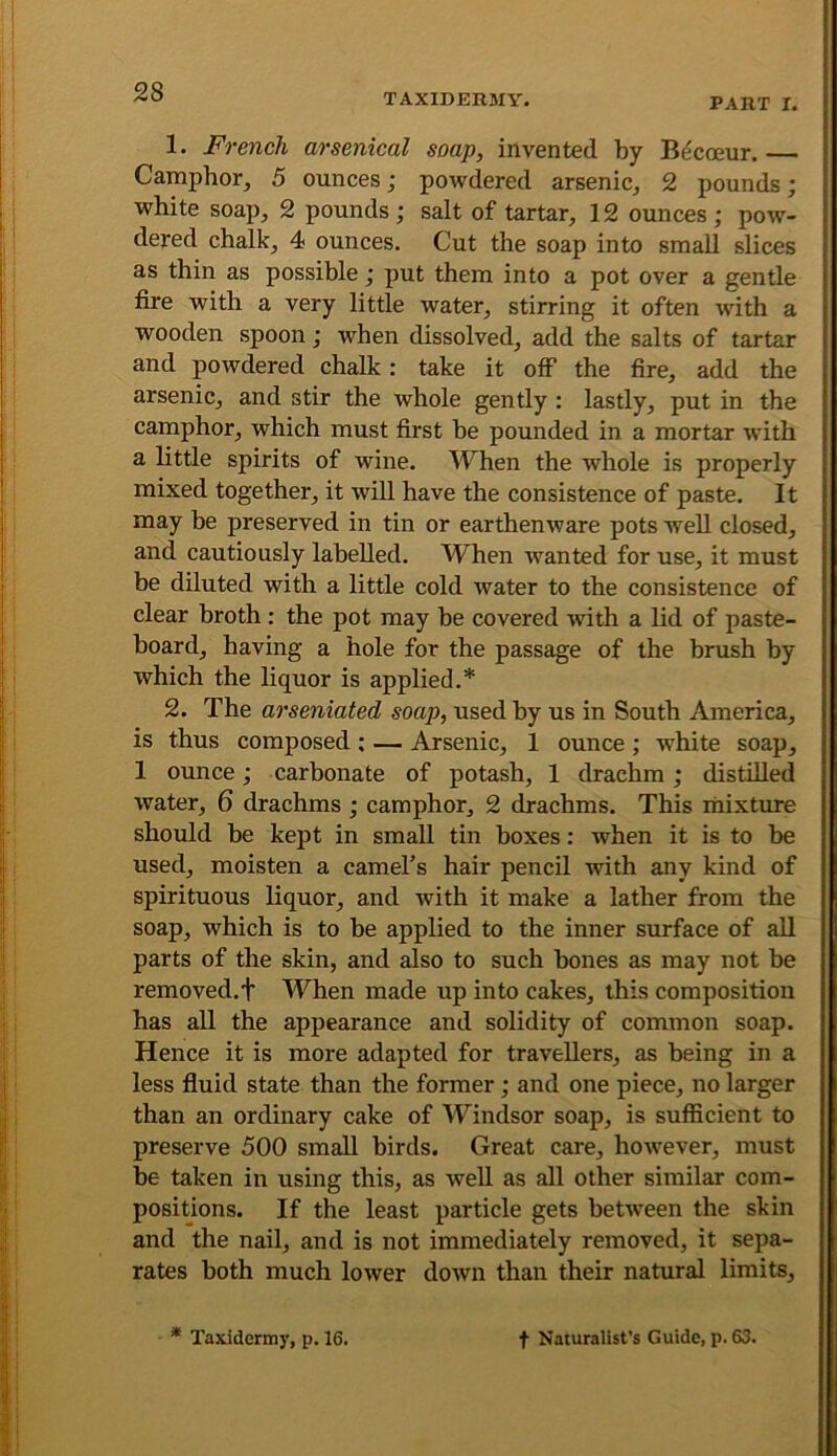 TAXIDERMY. PART I. 1. French arsenical soap, invented by Bdcoeur. Camphor, 5 ounces; powdered arsenic, 2 pounds; white soap, 2 pounds ; salt of tartar, 12 ounces ; pow- dered chalk, 4 ounces. Cut the soap into small slices as thin as possible; put them into a pot over a gentle fire with a very little water, stirring it often with a wooden spoon; when dissolved, add the salts of tartar and powdered chalk: take it off the fire, add the arsenic, and stir the whole gently : lastly, put in the camphor, which must first be pounded in a mortar with a little spirits of wine. When the whole is properly mixed together, it will have the consistence of paste. It may be preserved in tin or earthenware pots well closed, and cautiously labelled. When wanted for use, it must be diluted with a little cold water to the consistence of clear broth : the pot may be covered with a lid of paste- board, having a hole for the passage of the brush by which the liquor is applied.* 2. The arseniated soap, used by us in South America, is thus composed ; — Arsenic, 1 ounce ; white soap, 1 ounce; carbonate of potash, 1 drachm; distilled water, 6 drachms; camphor, 2 drachms. This rnixture should be kept in small tin boxes: when it is to be used, moisten a camel’s hair pencil with any kind of spirituous liquor, and with it make a lather from the soap, which is to be applied to the inner surface of all parts of the skin, and also to such bones as may not be removed.f When made up into cakes, this composition has all the appearance and solidity of common soap. Hence it is more adapted for travellers, as being in a less fiuid state than the former; and one piece, no larger than an ordinary cake of Windsor soap, is sufficient to preserve 500 small birds. Great care, however, must be taken in using this, as well as all other similar com- positions. If the least particle gets between the skin and the nail, and is not immediately removed, it sepa- rates both much lower down than their natural limits,