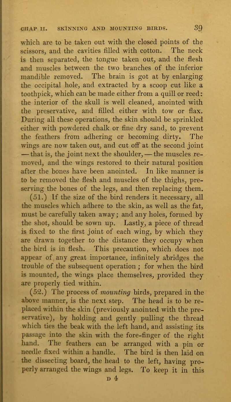 which are to be taken out with the closed points of the scissors, and the cavities filled with cotton. The neck is then separated, the tongue taken out, and the flesh and muscles between the two branches of the inferior mandible removed. The brain is got at by enlarging the occipital hole, and extracted by a scoop cut like a toothpick, which can be made either from a quill or reed: the interior of the skull is well cleaned, anointed with the preservative, and filled either with tow or flax. During aU these operations, the skin should be sprinkled either with powdered chalk or fine dry sand, to prevent the feathers from adhering or becoming dirty. The wings are now taken out, and cut off at the second joint — that is, the joint next the shoulder, — the muscles re- moved, and the wings restored to their natural position after the bones have been anointed. In like manner is to be removed the flesh and muscles of the thighs, pre- serving the bones of the legs, and then replacing them. (51.) If the size of the bird renders it necessary, all the muscles which adhere to the skin, as well as the fat, must be carefully taken away; and any holes, formed by the shot, should be sown up. Lastly, a piece of thread is fixed to the first joint of each wing, by which they are drawn together to the distance they occupy when the bird is in flesh. This precaution, which does not appear of any great importance, infinitely abridges the trouble of the subsequent operation; for when the bird is mounted, the wings place themselves, provided they are properly tied within. (52.) The process of mounting birds, prepared in the above manner, is the next step. The head is to be re- placed within the skin (previously anointed with the pre- servative), by holding and gently pulling the thread which ties the beak with the left hand, and assisting its passage into the skin with the fore-finger of the right hand. The feathers can be arranged with a pin or needle fixed within a handle. The bird is then laid on the dissecting board, the head to the left, having pro- perly arranged the wings and legs. To keep it in this D 4<