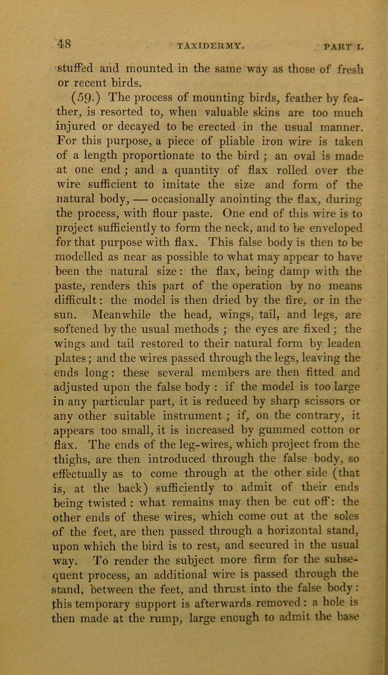 Stuffed and mounted in the same way as those of fresh or recent birds. (59.) The process of mounting birds, feather by fea- ther, is resorted to, when valuable skins are too much injured or decayed to be erected in the usual manner. For this purpose, a piece of pliable iron wire is taken of a length proportionate to the bird; an oval is made at one end; and a quantity of flax rolled over the wire sufficient to imitate the size and form of the natural body, — occasionally anointing the flax, during the process, with flour paste. One end of this wire is to project sufficiently to form the neck, and to be enveloped for that purpose with flax. This false body is then to be modelled as near as possible to what may appear to have been the natural size: the flax, being damp with the paste, renders this part of the operation by no means difficult: the model is then dried by the fire, or in the sun. Meanwhile the head, wings, tail, and legs, are softened by the usual methods ; the eyes are fixed; the wings and tail restored to their natural form by leaden plates; and the wires passed through the legs, leaving the ends long: these several members are then fitted and adjusted upon the false body : if the model is too large in any particular part, it is reduced by sharp scissors or any other suitable instrument; if, on the contrary, it appears too small, it is increased by gummed cotton or flax. The ends of the leg-wires, which project from the thighs, are then introduced through the false body, so effectually as to come through at the other side (that is, at the back) sufficiently to admit of their ends being twisted : what remains may then be cut off: the other ends of these wires, which come out at the soles of the feet, are then passed through a horizontal stand, upon which the bird is to rest, and secured in the usual way. To render the subject more firm for the subse- quent process, an additional wire is passed through the stand, between the feet, and thrust into the false body: this temporary support is afterwards removed: a hole is then made at the rump, large enough to admit the base