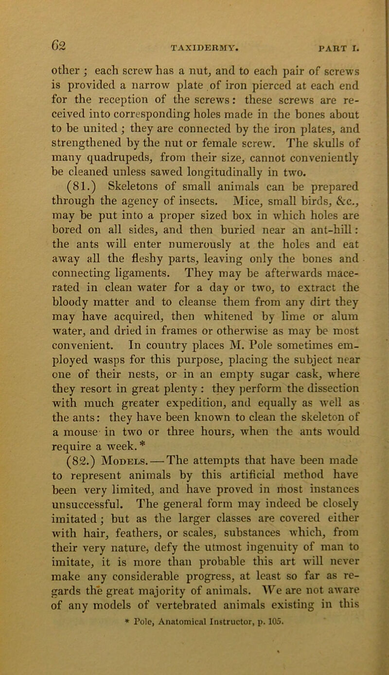 Other ; each screw has a nutj and to each pair of screws is provided a narrow plate of iron pierced at each end for the reception of the screws: these screws are re- ceived into corresponding holes made in the bones about to be united; they are connected by the iron plates, and strengthened by the nut or female screw'. The skulls of many quadrupeds, from their size, cannot conveniently be cleaned unless sawed longitudinally in two. (81.) Skeletons of small animals can be prepared through the agency of insects. Mice, small birds, &c., may be put into a proper sized box in wdiich holes are bored on all sides, and then buried near an ant-hill : the ants will enter numerously at the holes and eat away all the fleshy parts, leaving only the bones and connecting ligaments. They may be afterwards mace- rated in clean water for a day or two, to extract the bloody matter and to cleanse them from any dirt they may have acquired, then w^hitened by lime or alum water, and dried in frames or otherwise as may be most convenient. In country places M. Pole sometimes em- ployed wasps for this purpose, placing the subject near one of their nests, or in an empty sugar cask, where they resort in great plenty : they jierform the dissection with much greater expedition, and equally as W'ell as the ants: they have been known to clean the skeleton of a mouse in twm or three hours, when the ants w'ould require a week.* (82.) Models. — The attempts that have been made to represent animals by this artificial method have been very limited, and have proved in most instances unsuccessful. The general form may indeed be closely imitated; but as the larger classes are covered either with hair, feathers, or scales, substances which, from their very nature, defy the utmost ingenuity of man to imitate, it is more than probable this art wdll never make any considerable progress, at least so far as re- gards the great majority of animals. We are not aware of any models of vertebrated animals existing in this » Pole, Anatomical Instructor, p. 105.