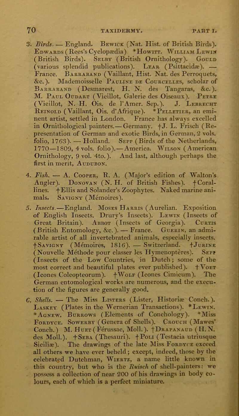 3. Birds. ■— England. Bewick (Nat. Hist, of British Birds). Edwards ( Rees’s Cyclopasdia) *Howitt. William Lewin (British Birds). Selby (British Ornithology). Gould (various splendid publications). Lear (Psittacidae). — France. Barraband (Vaillant, Hist. Nat. des Perroquets, &c.). Mademoisselle Pauline de Courcelles, scholar of Barraband (Desmarest, H. N. des Tangaras, &c.). M. Paul Oudart (Vieillot, Galerie des Oiseaux). Petrz (Vieillot, N. H. Ois. de I’Amer. Sep.). J. Lebrecht Reinold (Vaillant, Ois. d’Afrique). * Pelletier, an emi- nent artist, settled in London. France has always excelled in Ornithological painters. — Germany, fj. L. Frisch (Re- presentation of German and exotic Birds, in German, 2 vols. folio, 1763). — Holland. Sepp (Birds of the Netherlands, 1770—1809, 4vols. folio). — America. Wilson (American Ornithology, 9 vol. 4to.). And last, although perhaps the first in merit, Audubon. 4. FisJi. — A. Cooper, R. A. (Major’s edition of Walton’s Angler). Donovan (N. H. of British Fishes), f Coral- lines. f Ellis and Solander’s Zoophytes. Naked marine ani- mals. Savigny (Memoires). 5. Insects.—England. Moses Harris (Aurelian. Exposition of English Insects. Drury’s Insects). Lewin (Insects of Great Britain). Abbot (Insects of Georgia). Curtis (British Entomology, &c.). — France. Guerin, an admi- rable artist of all invertebrated animals, especially insects. •}• Savigny (Memoires, 1816). — Switzerland. +Jurine (Nouvelle Methode pour classer les Hymenopteres). Sepp (Insects of the Low Countries, in Dutch; some of the most correct and beautiful plates ever published). fVoET (leones Coleopteorum). fWoLF (leones Cimicum). The German entomological works are numerous, and the execu- tion of the figures are generally good. 6. Shells. — The Miss Listers (Lister, Hlstoriae Conch.). Laskey (Plates in the Wernerian Transactions). *Lewin. *Agnew. Burrows (Elements of Conchology). *Miss Fordyce. Sowerby ( Genera of Shells). Crouch (Mawes’ Conch.) M. Huet(Ferussac, Moll.). -j-DRAPANAun (H.N. des Moll.). tSEBA (Thesauri). fPoLi (Testacia utriusque Sicillaj). The drawings of the late Miss Fordyce exceed all others we have ever beheld; except, indeed, those by the celebrated Dutchman, Wiertz, a name little known in this country, but who is the Ituisch of shell-painters: we pos.sess a collection of near 200 of his drawings in body co- lours, each of which is a perfect miniature.